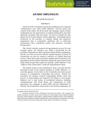 SCOVILLE IN PRINTER FINAL (DO NOT DELETE) 1/17/2019 5:24 PM
AD HOC DIPLOMATS
RYAN M. SCOVILLE†
ABSTRACT
Article II of the Constitution grants the president power to appoint
“Ambassadors” and “other public Ministers” with the advice and
consent of the Senate. By all accounts, this language requires Senate
confirmation for the appointment of resident ambassadors and other
diplomats of similar rank and tenure. Yet these are hardly the only
agents of U.S. foreign relations. Ad hoc diplomats—individuals chosen
exclusively by the president to complete limited and temporary
assignments—play a comparably significant role in addressing
international crises, negotiating treaties, and otherwise executing
foreign policy.
This Article critically examines the appointments process for such
irregular agents. An orthodox view holds it permissible for the
president to dispatch any ad hoc diplomat without Senate confirmation,
but this view does not accord with the original meaning of Article II.
Scrutinizing text and an extensive collection of original historical
sources, I show that, under a formalist reading of the Constitution, the
appointment of most ad hoc diplomats requires the advice and consent
of the Senate because these agents are typically “public Ministers” and
“Officers of the United States” under the Appointments Clause.
The analysis makes several contributions. First, it provides the first
thorough account of the original meaning of “public Ministers”—a
term that appears several times in the Constitution but lacks precise
contours in contemporary scholarship and practice. Second, for
formalists, the analysis reorients longstanding debates about the
process of treaty-making and empowers the Senate to exert greater
influence over a wide variety of presidential initiatives, including
communications with North Korea, the renegotiation of trade
agreements, the campaign to defeat ISIS, and the stabilization of
Ukraine, all of which have relied on the work of ad hoc diplomats. At
Copyright © Ryan M. Scoville 2019.
† Associate Professor of Law, Marquette University Law School. J.D., Stanford. For
helpful comments on earlier drafts, sincere thanks to Curtis Bradley, Jean Galbraith, Michael
Gerhardt, Jennifer Mascott, David Moore, Michael Morley, Michael O’Hear, Chad Oldfather,
Michael Ramsey, Seth Barrett Tillman, Ingrid Wuerth, and participants in workshops at Gonzaga
University and the University of Kentucky, and the editors of the Duke Law Journal.
 