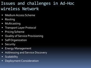 Issues and challenges in Ad-Hoc
wireless Network
 Medium Access Scheme
 Routing
 Multicasting
 Transport Layer Protocol
 Pricing Scheme
 Quality of Service Provisioning
 Self Organization
 Security
 Energy Management
 Addressing and Service Discovery
 Scalability
 Deployment Consideration
 