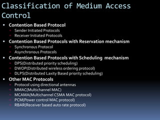 Classification of Medium Access
Control
 Contention Based Protocol
 Sender Initiated Protocols
 Receiver Initiated Protocols
 Contention Based Protocols with Reservation mechanism
 Synchronous Protocol
 Asynchronous Protocols
 Contention Based Protocols with Scheduling mechanism
 DPS(Distributed priority scheduling)
 DWOP(Distributed wireless ordering protocol)
 DLPS(Distributed Laxity Based priority scheduling)
 Other MAC Protocols
 Protocol using directional antennas
 MMAC(Multichannel MAC)
 MCAMA(Multichannel CSMA MAC protocol)
 PCM(Power control MAC protocol)
 RBAR(Receiver based auto rate protocol)
 