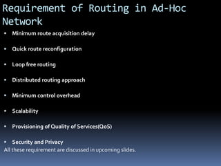 Requirement of Routing in Ad-Hoc
Network
 Minimum route acquisition delay
 Quick route reconfiguration
 Loop free routing
 Distributed routing approach
 Minimum control overhead
 Scalability
 Provisioning of Quality of Services(QoS)
 Security and Privacy
All these requirement are discussed in upcoming slides.
 