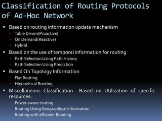 Classification of Routing Protocols
of Ad-Hoc Network
 Based on routing information update mechanism
 Table Driven(Proactive)
 On Demand(Reactive)
 Hybrid
 Based on the use of temporal information for routing
 Path Selection Using Path History
 Path Selection Using Prediction
 Based OnTopology Information
 Flat Routing
 Hierarchical Routing
 Miscellaneous Classification Based on Utilization of specific
resources:
 Power aware routing
 Routing Using Geographical information
 Routing with efficient flooding
 