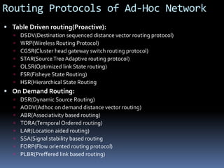 Routing Protocols of Ad-Hoc Network
 Table Driven routing(Proactive):
 DSDV(Destination sequenced distance vector routing protocol)
 WRP(Wireless Routing Protocol)
 CGSR(Cluster head gateway switch routing protocol)
 STAR(Source Tree Adaptive routing protocol)
 OLSR(Optimized link State routing)
 FSR(Fisheye State Routing)
 HSR(Hierarchical State Routing
 On Demand Routing:
 DSR(Dynamic Source Routing)
 AODV(Adhoc on demand distance vector routing)
 ABR(Associativity based routing)
 TORA(Temporal Ordered routing)
 LAR(Location aided routing)
 SSA(Signal stability based routing
 FORP(Flow oriented routing protocol)
 PLBR(Preffered link based routing)
 
