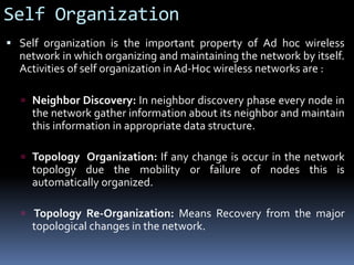 Self Organization
 Self organization is the important property of Ad hoc wireless
network in which organizing and maintaining the network by itself.
Activities of self organization in Ad-Hoc wireless networks are :
 Neighbor Discovery: In neighbor discovery phase every node in
the network gather information about its neighbor and maintain
this information in appropriate data structure.
 Topology Organization: If any change is occur in the network
topology due the mobility or failure of nodes this is
automatically organized.
 Topology Re-Organization: Means Recovery from the major
topological changes in the network.
 