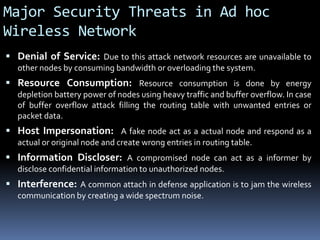 Major Security Threats in Ad hoc
Wireless Network
 Denial of Service: Due to this attack network resources are unavailable to
other nodes by consuming bandwidth or overloading the system.
 Resource Consumption: Resource consumption is done by energy
depletion battery power of nodes using heavy traffic and buffer overflow. In case
of buffer overflow attack filling the routing table with unwanted entries or
packet data.
 Host Impersonation: A fake node act as a actual node and respond as a
actual or original node and create wrong entries in routing table.
 Information Discloser: A compromised node can act as a informer by
disclose confidential information to unauthorized nodes.
 Interference: A common attach in defense application is to jam the wireless
communication by creating a wide spectrum noise.
 