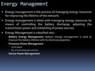 Energy Management
 Energy management is the process of managing energy resources
for improving the lifetime of the network.
 Energy management is deals with managing energy resources by
means of controlling the battery discharge, adjusting the
transmission power and scheduling of power sources.
 Energy Management is classified into :
 Battery Energy Management: Battery energy management is used to
improve the battery lifetime with its chemical properties.
 Processor Power Management
 Clock Speed
 No. of instruction per unit time
 Device Power Management
 