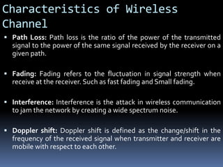 Characteristics of Wireless
Channel
 Path Loss: Path loss is the ratio of the power of the transmitted
signal to the power of the same signal received by the receiver on a
given path.
 Fading: Fading refers to the fluctuation in signal strength when
receive at the receiver. Such as fast fading and Small fading.
 Interference: Interference is the attack in wireless communication
to jam the network by creating a wide spectrum noise.
 Doppler shift: Doppler shift is defined as the change/shift in the
frequency of the received signal when transmitter and receiver are
mobile with respect to each other.
 