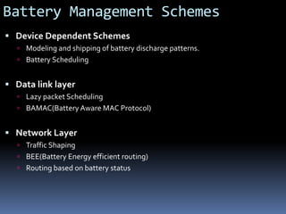 Battery Management Schemes
 Device Dependent Schemes
 Modeling and shipping of battery discharge patterns.
 Battery Scheduling
 Data link layer
 Lazy packet Scheduling
 BAMAC(Battery Aware MAC Protocol)
 Network Layer
 Traffic Shaping
 BEE(Battery Energy efficient routing)
 Routing based on battery status
 