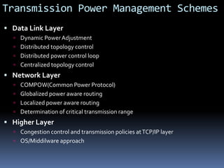 Transmission Power Management Schemes
 Data Link Layer
 Dynamic PowerAdjustment
 Distributed topology control
 Distributed power control loop
 Centralized topology control
 Network Layer
 COMPOW(Common Power Protocol)
 Globalized power aware routing
 Localized power aware routing
 Determination of critical transmission range
 Higher Layer
 Congestion control and transmission policies atTCP/IP layer
 OS/Middilware approach
 