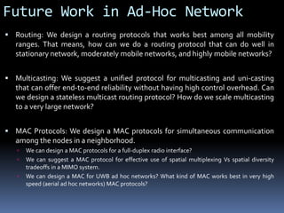 Future Work in Ad-Hoc Network
 Routing: We design a routing protocols that works best among all mobility
ranges. That means, how can we do a routing protocol that can do well in
stationary network, moderately mobile networks, and highly mobile networks?
 Multicasting: We suggest a unified protocol for multicasting and uni-casting
that can offer end-to-end reliability without having high control overhead. Can
we design a stateless multicast routing protocol? How do we scale multicasting
to a very large network?
 MAC Protocols: We design a MAC protocols for simultaneous communication
among the nodes in a neighborhood.
 We can design a MAC protocols for a full-duplex radio interface?
 We can suggest a MAC protocol for effective use of spatial multiplexing Vs spatial diversity
tradeoffs in a MIMO system.
 We can design a MAC for UWB ad hoc networks? What kind of MAC works best in very high
speed (aerial ad hoc networks) MAC protocols?
 