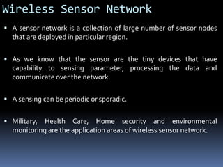 Wireless Sensor Network
 A sensor network is a collection of large number of sensor nodes
that are deployed in particular region.
 As we know that the sensor are the tiny devices that have
capability to sensing parameter, processing the data and
communicate over the network.
 A sensing can be periodic or sporadic.
 Military, Health Care, Home security and environmental
monitoring are the application areas of wireless sensor network.
 