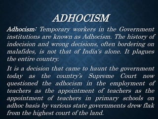 ADHOCISM
Adhocism: Temporary workers in the Government
institutions are known as Adhocism. The history of
indecision and wrong decisions, often bordering on
malafides, is not that of India's alone. It plagues
the entire country.
It is a decision that came to haunt the government
today as the country’s Supreme Court now
questioned the adhocism in the employment of
teachers as the appointment of teachers as the
appointment of teachers in primary schools on
adhoc basis by various state governments drew flak
from the highest court of the land.
 