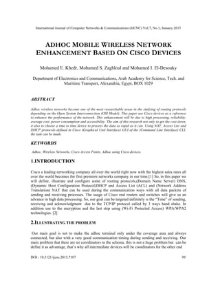International Journal of Computer Networks & Communications (IJCNC) Vol.7, No.1, January 2015
DOI : 10.5121/ijcnc.2015.7107 99
ADHOC MOBILE WIRELESS NETWORK
ENHANCEMENT BASED ON CISCO DEVICES
Mohamed E. Khedr, Mohamed S. Zaghloul and Mohamed I. El-Desouky
Department of Electronics and Communications, Arab Academy for Science, Tech. and
Maritime Transport, Alexandria, Egypt, BOX 1029
ABSTRACT
Adhoc wireless networks become one of the most researchable areas in the studying of routing protocols
depending on the Open System Interconnection (OSI Model). This paper use Cisco devices as a reference
to enhance the performance of the network. This enhancement will be due to high processing, reliability,
average cost, power consumption and accessibility. The aim of this research not only to get the cost down,
it also to choose a time to time device to process the data as rapid as it can. Using NAT, Access List and
DHCP protocols defined in Cisco (Graphical Unit Interface) GUI of the (Command Line Interface) CLI,
the task can be made.
KEYWORDS
Adhoc, Wireless Networks, Cisco Access Points, Adhoc using Cisco devices.
1.INTRODUCTION
Cisco a leading networking company all over the world right now with the highest sales rates all
over the world becomes the first premiere networks company in our time.[1] So, in this paper we
will define, illustrate and configure some of routing protocols,(Domain Name Server) DNS,
(Dynamic Host Configuration Protocol)DHCP and Access List (ACL) and (Network Address
Translation) NAT that can be used during the communication ways with all data packets of
sending and receiving processes. The usage of Cisco real routers and switches will give us an
advance in high data processing. So, our goal can be targeted definitely is the “Time” of sending,
receiving and acknowledgment due to the TCP/IP protocol called by 3 ways hand shake. In
addition use to the encryption and the last step using (Wi-Fi Protected Access) WPA/WPA2
technologies. [2]
2.ILLUSTRATING THE PROBLEM
Our main goal is not to make the adhoc terminal only under the coverage area and always
connected, but also with a very good communication timing during sending and receiving. Our
main problem that there are no coordinators in the schema. this is not a huge problem but can be
define it as advantage, that’s why all intermediate devices will be coordinators for the other end
 