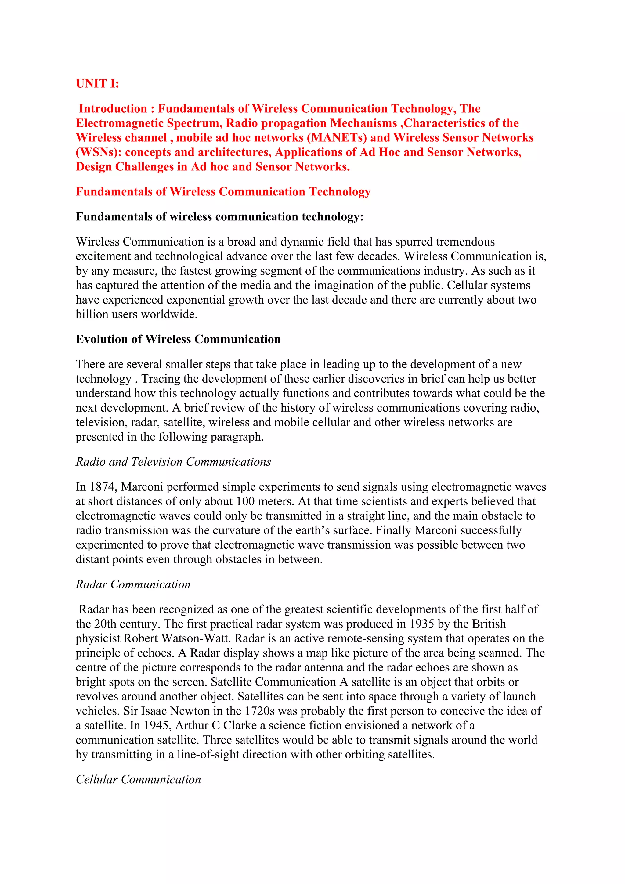UNIT I:
Introduction : Fundamentals of Wireless Communication Technology, The
Electromagnetic Spectrum, Radio propagation Mechanisms ,Characteristics of the
Wireless channel , mobile ad hoc networks (MANETs) and Wireless Sensor Networks
(WSNs): concepts and architectures, Applications of Ad Hoc and Sensor Networks,
Design Challenges in Ad hoc and Sensor Networks.
Fundamentals of Wireless Communication Technology
Fundamentals of wireless communication technology:
Wireless Communication is a broad and dynamic field that has spurred tremendous
excitement and technological advance over the last few decades. Wireless Communication is,
by any measure, the fastest growing segment of the communications industry. As such as it
has captured the attention of the media and the imagination of the public. Cellular systems
have experienced exponential growth over the last decade and there are currently about two
billion users worldwide.
Evolution of Wireless Communication
There are several smaller steps that take place in leading up to the development of a new
technology . Tracing the development of these earlier discoveries in brief can help us better
understand how this technology actually functions and contributes towards what could be the
next development. A brief review of the history of wireless communications covering radio,
television, radar, satellite, wireless and mobile cellular and other wireless networks are
presented in the following paragraph.
Radio and Television Communications
In 1874, Marconi performed simple experiments to send signals using electromagnetic waves
at short distances of only about 100 meters. At that time scientists and experts believed that
electromagnetic waves could only be transmitted in a straight line, and the main obstacle to
radio transmission was the curvature of the earth’s surface. Finally Marconi successfully
experimented to prove that electromagnetic wave transmission was possible between two
distant points even through obstacles in between.
Radar Communication
Radar has been recognized as one of the greatest scientific developments of the first half of
the 20th century. The first practical radar system was produced in 1935 by the British
physicist Robert Watson-Watt. Radar is an active remote-sensing system that operates on the
principle of echoes. A Radar display shows a map like picture of the area being scanned. The
centre of the picture corresponds to the radar antenna and the radar echoes are shown as
bright spots on the screen. Satellite Communication A satellite is an object that orbits or
revolves around another object. Satellites can be sent into space through a variety of launch
vehicles. Sir Isaac Newton in the 1720s was probably the first person to conceive the idea of
a satellite. In 1945, Arthur C Clarke a science fiction envisioned a network of a
communication satellite. Three satellites would be able to transmit signals around the world
by transmitting in a line-of-sight direction with other orbiting satellites.
Cellular Communication
 