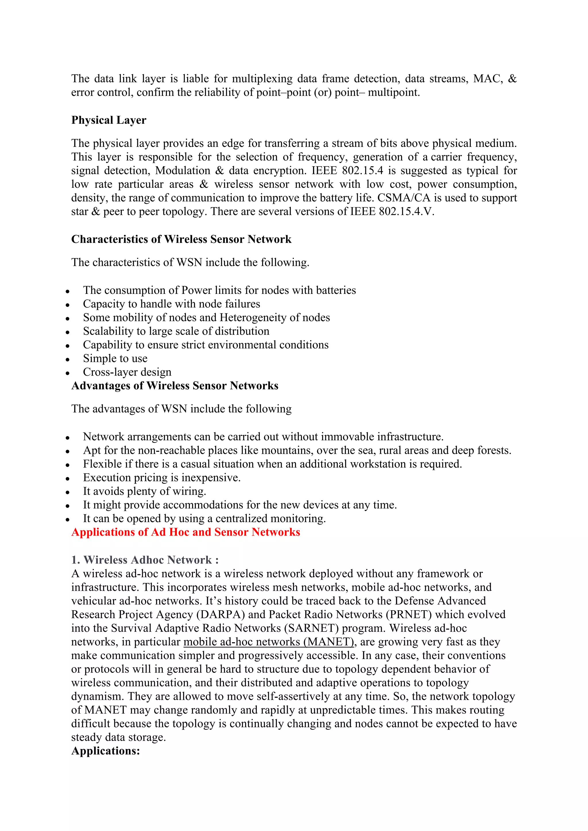 The data link layer is liable for multiplexing data frame detection, data streams, MAC, &
error control, confirm the reliability of point–point (or) point– multipoint.
Physical Layer
The physical layer provides an edge for transferring a stream of bits above physical medium.
This layer is responsible for the selection of frequency, generation of a carrier frequency,
signal detection, Modulation & data encryption. IEEE 802.15.4 is suggested as typical for
low rate particular areas & wireless sensor network with low cost, power consumption,
density, the range of communication to improve the battery life. CSMA/CA is used to support
star & peer to peer topology. There are several versions of IEEE 802.15.4.V.
Characteristics of Wireless Sensor Network
The characteristics of WSN include the following.
 The consumption of Power limits for nodes with batteries
 Capacity to handle with node failures
 Some mobility of nodes and Heterogeneity of nodes
 Scalability to large scale of distribution
 Capability to ensure strict environmental conditions
 Simple to use
 Cross-layer design
Advantages of Wireless Sensor Networks
The advantages of WSN include the following
 Network arrangements can be carried out without immovable infrastructure.
 Apt for the non-reachable places like mountains, over the sea, rural areas and deep forests.
 Flexible if there is a casual situation when an additional workstation is required.
 Execution pricing is inexpensive.
 It avoids plenty of wiring.
 It might provide accommodations for the new devices at any time.
 It can be opened by using a centralized monitoring.
Applications of Ad Hoc and Sensor Networks
1. Wireless Adhoc Network :
A wireless ad-hoc network is a wireless network deployed without any framework or
infrastructure. This incorporates wireless mesh networks, mobile ad-hoc networks, and
vehicular ad-hoc networks. It’s history could be traced back to the Defense Advanced
Research Project Agency (DARPA) and Packet Radio Networks (PRNET) which evolved
into the Survival Adaptive Radio Networks (SARNET) program. Wireless ad-hoc
networks, in particular mobile ad-hoc networks (MANET), are growing very fast as they
make communication simpler and progressively accessible. In any case, their conventions
or protocols will in general be hard to structure due to topology dependent behavior of
wireless communication, and their distributed and adaptive operations to topology
dynamism. They are allowed to move self-assertively at any time. So, the network topology
of MANET may change randomly and rapidly at unpredictable times. This makes routing
difficult because the topology is continually changing and nodes cannot be expected to have
steady data storage.
Applications:
 