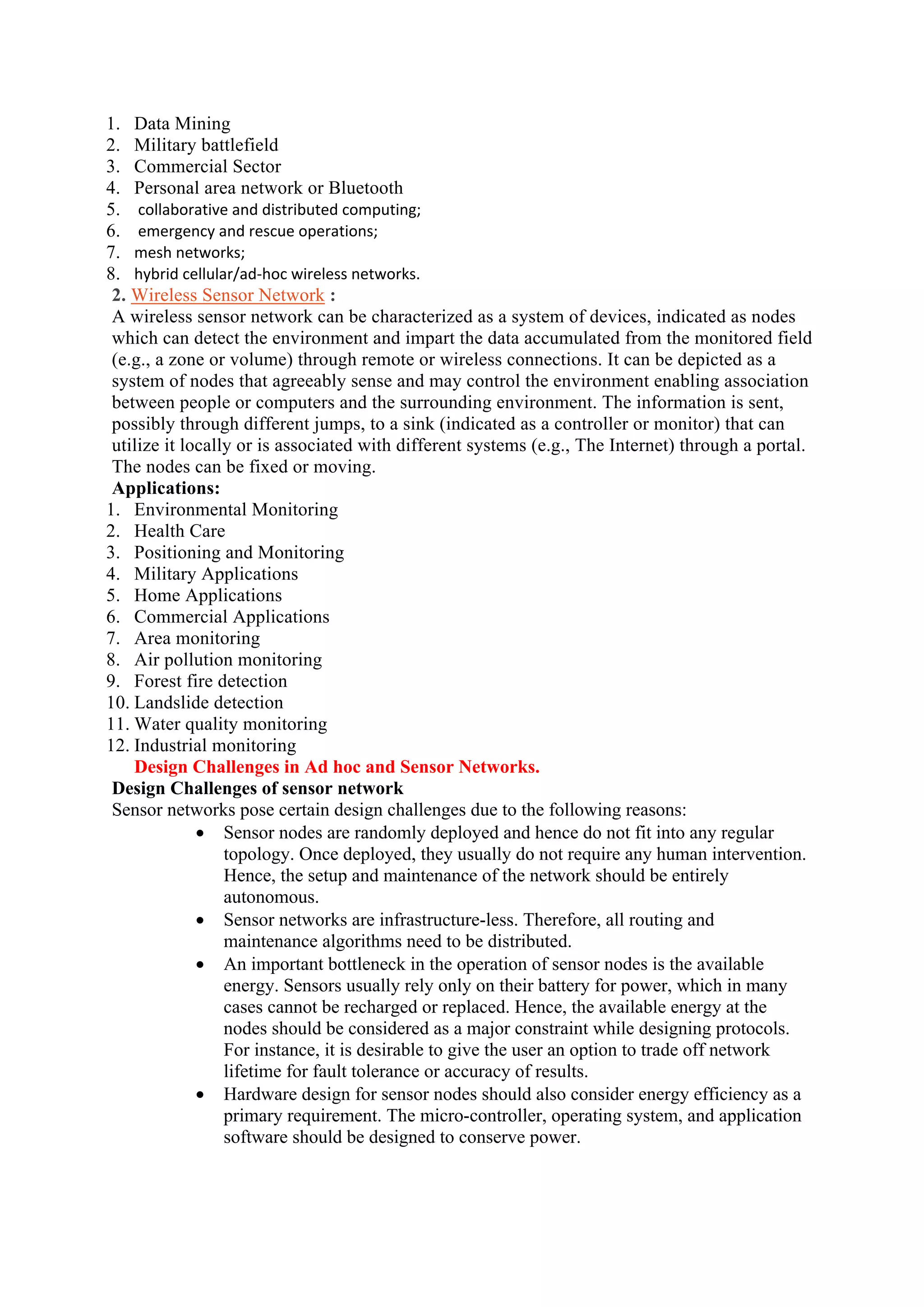 1. Data Mining
2. Military battlefield
3. Commercial Sector
4. Personal area network or Bluetooth
5. collaborative and distributed computing;
6. emergency and rescue operations;
7. mesh networks;
8. hybrid cellular/ad-hoc wireless networks.
2. Wireless Sensor Network :
A wireless sensor network can be characterized as a system of devices, indicated as nodes
which can detect the environment and impart the data accumulated from the monitored field
(e.g., a zone or volume) through remote or wireless connections. It can be depicted as a
system of nodes that agreeably sense and may control the environment enabling association
between people or computers and the surrounding environment. The information is sent,
possibly through different jumps, to a sink (indicated as a controller or monitor) that can
utilize it locally or is associated with different systems (e.g., The Internet) through a portal.
The nodes can be fixed or moving.
Applications:
1. Environmental Monitoring
2. Health Care
3. Positioning and Monitoring
4. Military Applications
5. Home Applications
6. Commercial Applications
7. Area monitoring
8. Air pollution monitoring
9. Forest fire detection
10. Landslide detection
11. Water quality monitoring
12. Industrial monitoring
Design Challenges in Ad hoc and Sensor Networks.
Design Challenges of sensor network
Sensor networks pose certain design challenges due to the following reasons:
 Sensor nodes are randomly deployed and hence do not fit into any regular
topology. Once deployed, they usually do not require any human intervention.
Hence, the setup and maintenance of the network should be entirely
autonomous.
 Sensor networks are infrastructure-less. Therefore, all routing and
maintenance algorithms need to be distributed.
 An important bottleneck in the operation of sensor nodes is the available
energy. Sensors usually rely only on their battery for power, which in many
cases cannot be recharged or replaced. Hence, the available energy at the
nodes should be considered as a major constraint while designing protocols.
For instance, it is desirable to give the user an option to trade off network
lifetime for fault tolerance or accuracy of results.
 Hardware design for sensor nodes should also consider energy efficiency as a
primary requirement. The micro-controller, operating system, and application
software should be designed to conserve power.
 
