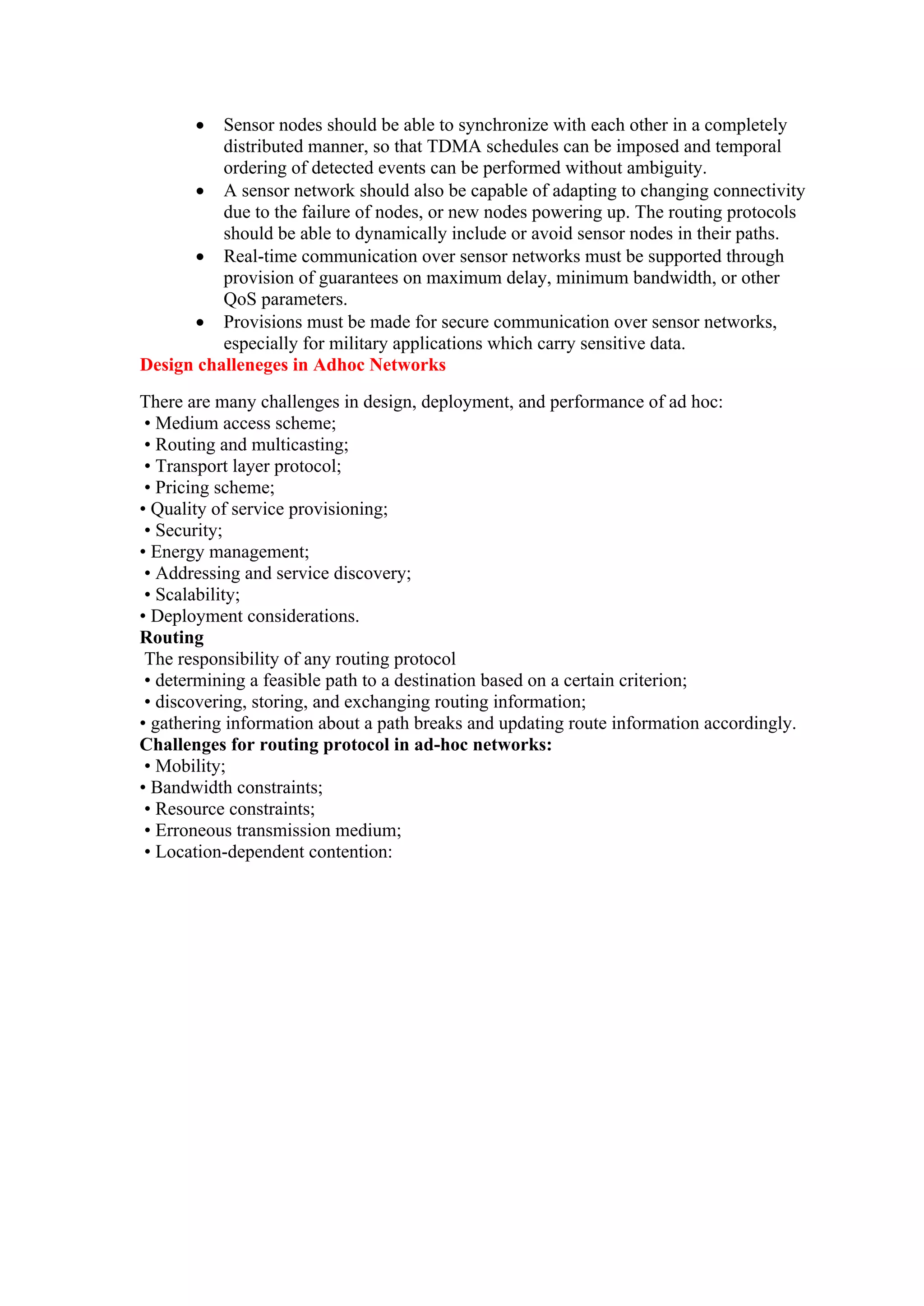  Sensor nodes should be able to synchronize with each other in a completely
distributed manner, so that TDMA schedules can be imposed and temporal
ordering of detected events can be performed without ambiguity.
 A sensor network should also be capable of adapting to changing connectivity
due to the failure of nodes, or new nodes powering up. The routing protocols
should be able to dynamically include or avoid sensor nodes in their paths.
 Real-time communication over sensor networks must be supported through
provision of guarantees on maximum delay, minimum bandwidth, or other
QoS parameters.
 Provisions must be made for secure communication over sensor networks,
especially for military applications which carry sensitive data.
Design challeneges in Adhoc Networks
There are many challenges in design, deployment, and performance of ad hoc:
• Medium access scheme;
• Routing and multicasting;
• Transport layer protocol;
• Pricing scheme;
• Quality of service provisioning;
• Security;
• Energy management;
• Addressing and service discovery;
• Scalability;
• Deployment considerations.
Routing
The responsibility of any routing protocol
• determining a feasible path to a destination based on a certain criterion;
• discovering, storing, and exchanging routing information;
• gathering information about a path breaks and updating route information accordingly.
Challenges for routing protocol in ad-hoc networks:
• Mobility;
• Bandwidth constraints;
• Resource constraints;
• Erroneous transmission medium;
• Location-dependent contention:
 