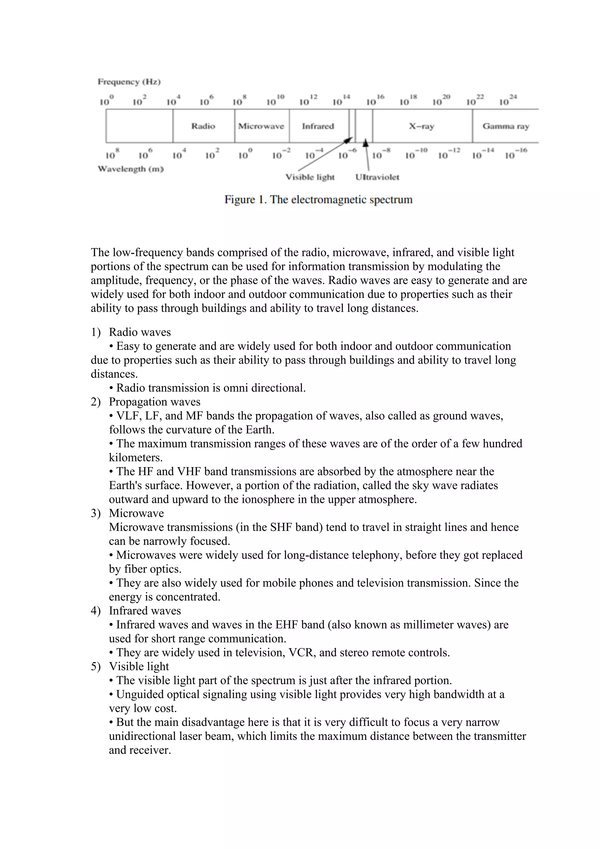 The low-frequency bands comprised of the radio, microwave, infrared, and visible light
portions of the spectrum can be used for information transmission by modulating the
amplitude, frequency, or the phase of the waves. Radio waves are easy to generate and are
widely used for both indoor and outdoor communication due to properties such as their
ability to pass through buildings and ability to travel long distances.
1) Radio waves
• Easy to generate and are widely used for both indoor and outdoor communication
due to properties such as their ability to pass through buildings and ability to travel long
distances.
• Radio transmission is omni directional.
2) Propagation waves
• VLF, LF, and MF bands the propagation of waves, also called as ground waves,
follows the curvature of the Earth.
• The maximum transmission ranges of these waves are of the order of a few hundred
kilometers.
• The HF and VHF band transmissions are absorbed by the atmosphere near the
Earth's surface. However, a portion of the radiation, called the sky wave radiates
outward and upward to the ionosphere in the upper atmosphere.
3) Microwave
Microwave transmissions (in the SHF band) tend to travel in straight lines and hence
can be narrowly focused.
• Microwaves were widely used for long-distance telephony, before they got replaced
by fiber optics.
• They are also widely used for mobile phones and television transmission. Since the
energy is concentrated.
4) Infrared waves
• Infrared waves and waves in the EHF band (also known as millimeter waves) are
used for short range communication.
• They are widely used in television, VCR, and stereo remote controls.
5) Visible light
• The visible light part of the spectrum is just after the infrared portion.
• Unguided optical signaling using visible light provides very high bandwidth at a
very low cost.
• But the main disadvantage here is that it is very difficult to focus a very narrow
unidirectional laser beam, which limits the maximum distance between the transmitter
and receiver.
 