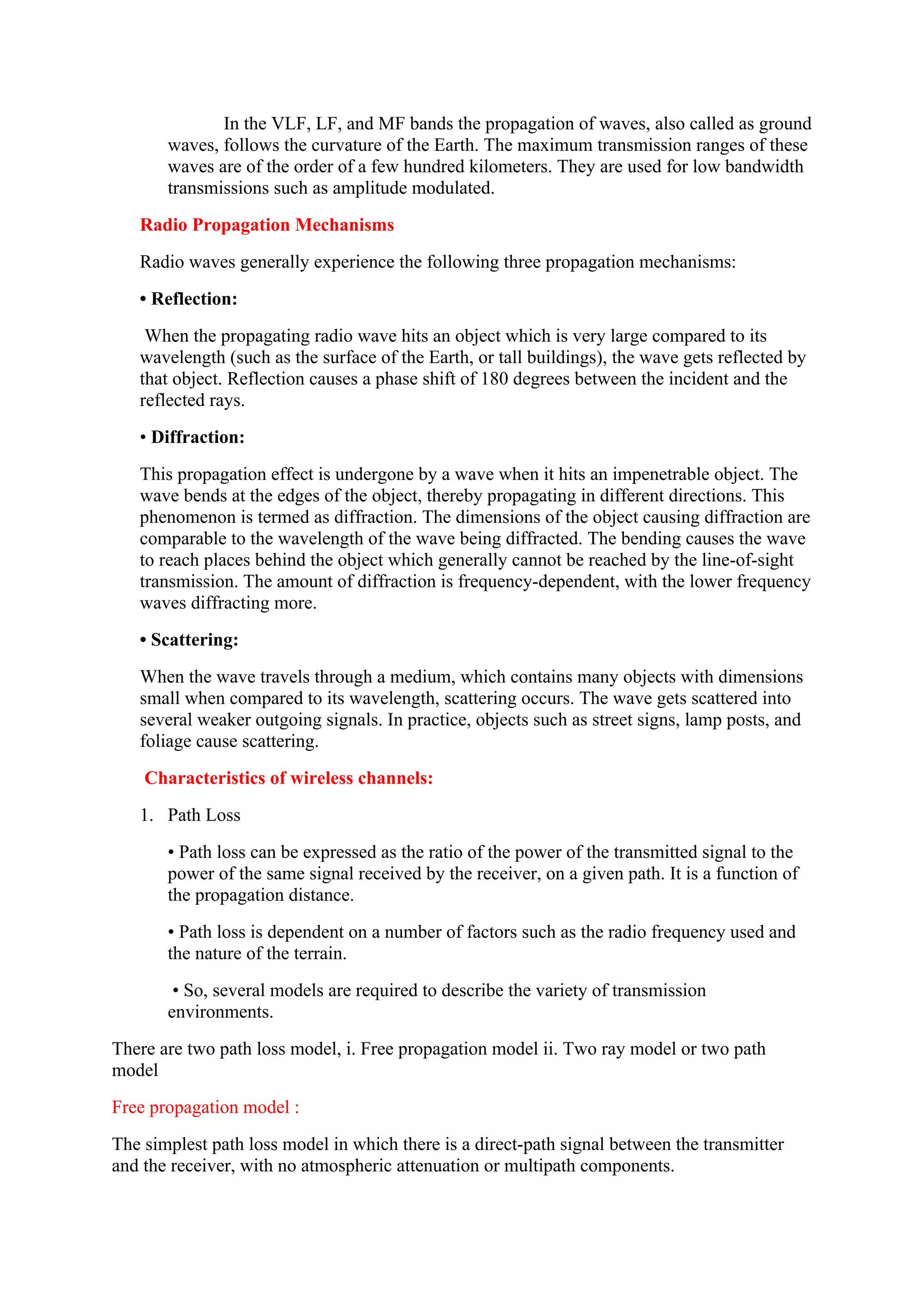 In the VLF, LF, and MF bands the propagation of waves, also called as ground
waves, follows the curvature of the Earth. The maximum transmission ranges of these
waves are of the order of a few hundred kilometers. They are used for low bandwidth
transmissions such as amplitude modulated.
Radio Propagation Mechanisms
Radio waves generally experience the following three propagation mechanisms:
• Reflection:
When the propagating radio wave hits an object which is very large compared to its
wavelength (such as the surface of the Earth, or tall buildings), the wave gets reflected by
that object. Reflection causes a phase shift of 180 degrees between the incident and the
reflected rays.
• Diffraction:
This propagation effect is undergone by a wave when it hits an impenetrable object. The
wave bends at the edges of the object, thereby propagating in different directions. This
phenomenon is termed as diffraction. The dimensions of the object causing diffraction are
comparable to the wavelength of the wave being diffracted. The bending causes the wave
to reach places behind the object which generally cannot be reached by the line-of-sight
transmission. The amount of diffraction is frequency-dependent, with the lower frequency
waves diffracting more.
• Scattering:
When the wave travels through a medium, which contains many objects with dimensions
small when compared to its wavelength, scattering occurs. The wave gets scattered into
several weaker outgoing signals. In practice, objects such as street signs, lamp posts, and
foliage cause scattering.
Characteristics of wireless channels:
1. Path Loss
• Path loss can be expressed as the ratio of the power of the transmitted signal to the
power of the same signal received by the receiver, on a given path. It is a function of
the propagation distance.
• Path loss is dependent on a number of factors such as the radio frequency used and
the nature of the terrain.
• So, several models are required to describe the variety of transmission
environments.
There are two path loss model, i. Free propagation model ii. Two ray model or two path
model
Free propagation model :
The simplest path loss model in which there is a direct-path signal between the transmitter
and the receiver, with no atmospheric attenuation or multipath components.
 