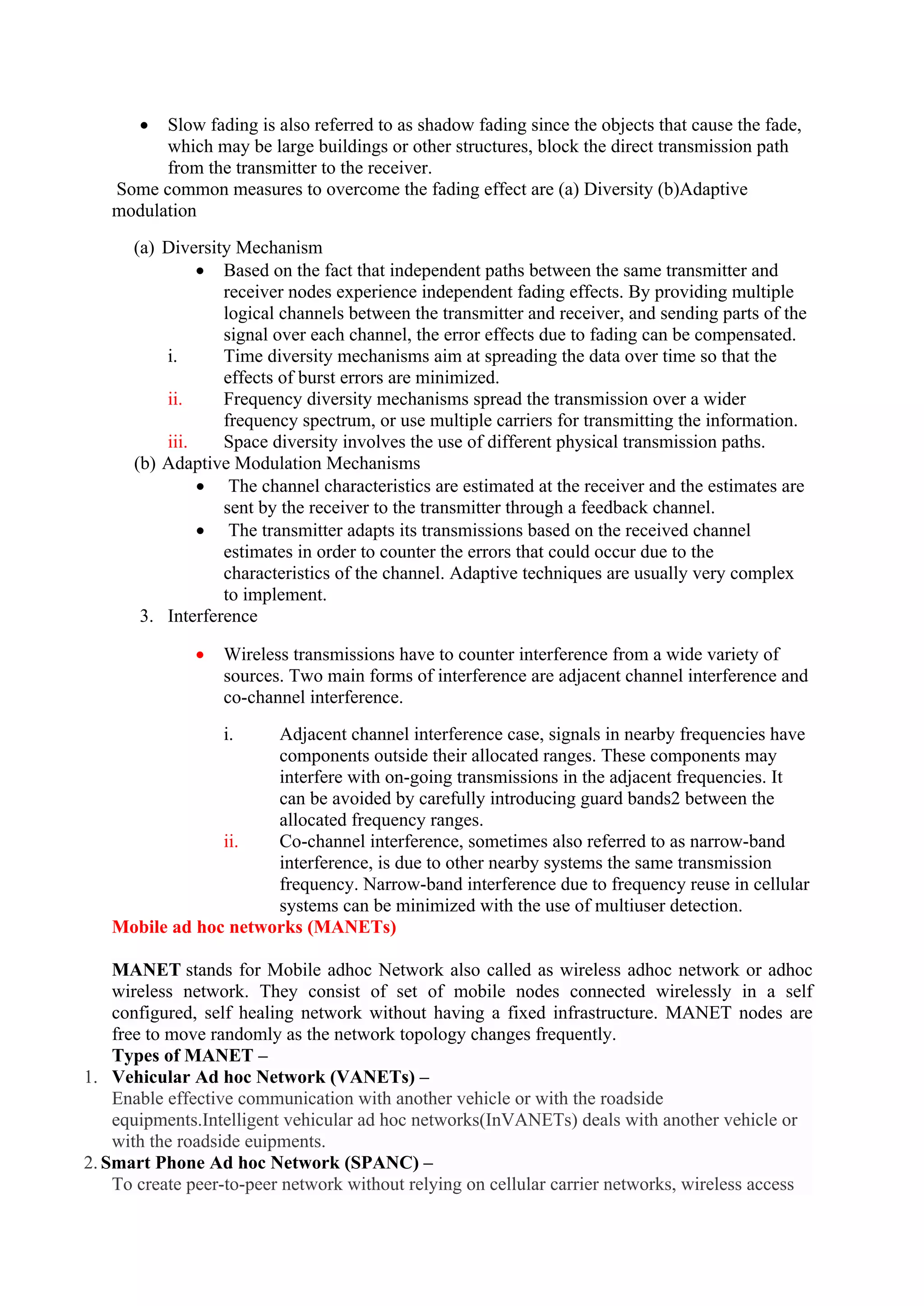  Slow fading is also referred to as shadow fading since the objects that cause the fade,
which may be large buildings or other structures, block the direct transmission path
from the transmitter to the receiver.
Some common measures to overcome the fading effect are (a) Diversity (b)Adaptive
modulation
(a) Diversity Mechanism
 Based on the fact that independent paths between the same transmitter and
receiver nodes experience independent fading effects. By providing multiple
logical channels between the transmitter and receiver, and sending parts of the
signal over each channel, the error effects due to fading can be compensated.
i. Time diversity mechanisms aim at spreading the data over time so that the
effects of burst errors are minimized.
ii. Frequency diversity mechanisms spread the transmission over a wider
frequency spectrum, or use multiple carriers for transmitting the information.
iii. Space diversity involves the use of different physical transmission paths.
(b) Adaptive Modulation Mechanisms
 The channel characteristics are estimated at the receiver and the estimates are
sent by the receiver to the transmitter through a feedback channel.
 The transmitter adapts its transmissions based on the received channel
estimates in order to counter the errors that could occur due to the
characteristics of the channel. Adaptive techniques are usually very complex
to implement.
3. Interference
 Wireless transmissions have to counter interference from a wide variety of
sources. Two main forms of interference are adjacent channel interference and
co-channel interference.
i. Adjacent channel interference case, signals in nearby frequencies have
components outside their allocated ranges. These components may
interfere with on-going transmissions in the adjacent frequencies. It
can be avoided by carefully introducing guard bands2 between the
allocated frequency ranges.
ii. Co-channel interference, sometimes also referred to as narrow-band
interference, is due to other nearby systems the same transmission
frequency. Narrow-band interference due to frequency reuse in cellular
systems can be minimized with the use of multiuser detection.
Mobile ad hoc networks (MANETs)
MANET stands for Mobile adhoc Network also called as wireless adhoc network or adhoc
wireless network. They consist of set of mobile nodes connected wirelessly in a self
configured, self healing network without having a fixed infrastructure. MANET nodes are
free to move randomly as the network topology changes frequently.
Types of MANET –
1. Vehicular Ad hoc Network (VANETs) –
Enable effective communication with another vehicle or with the roadside
equipments.Intelligent vehicular ad hoc networks(InVANETs) deals with another vehicle or
with the roadside euipments.
2. Smart Phone Ad hoc Network (SPANC) –
To create peer-to-peer network without relying on cellular carrier networks, wireless access
 