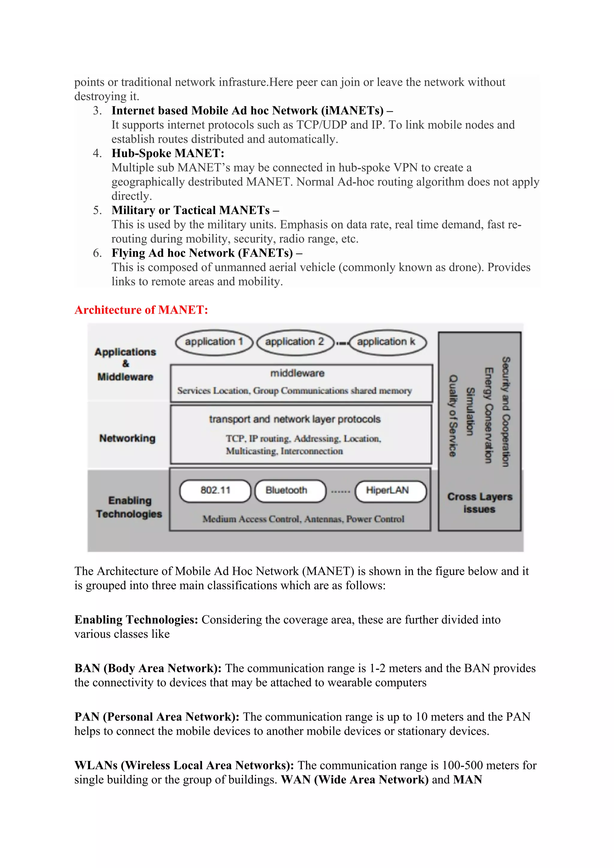 points or traditional network infrasture.Here peer can join or leave the network without
destroying it.
3. Internet based Mobile Ad hoc Network (iMANETs) –
It supports internet protocols such as TCP/UDP and IP. To link mobile nodes and
establish routes distributed and automatically.
4. Hub-Spoke MANET:
Multiple sub MANET’s may be connected in hub-spoke VPN to create a
geographically destributed MANET. Normal Ad-hoc routing algorithm does not apply
directly.
5. Military or Tactical MANETs –
This is used by the military units. Emphasis on data rate, real time demand, fast re-
routing during mobility, security, radio range, etc.
6. Flying Ad hoc Network (FANETs) –
This is composed of unmanned aerial vehicle (commonly known as drone). Provides
links to remote areas and mobility.
Architecture of MANET:
The Architecture of Mobile Ad Hoc Network (MANET) is shown in the figure below and it
is grouped into three main classifications which are as follows:
Enabling Technologies: Considering the coverage area, these are further divided into
various classes like
BAN (Body Area Network): The communication range is 1-2 meters and the BAN provides
the connectivity to devices that may be attached to wearable computers
PAN (Personal Area Network): The communication range is up to 10 meters and the PAN
helps to connect the mobile devices to another mobile devices or stationary devices.
WLANs (Wireless Local Area Networks): The communication range is 100-500 meters for
single building or the group of buildings. WAN (Wide Area Network) and MAN
 