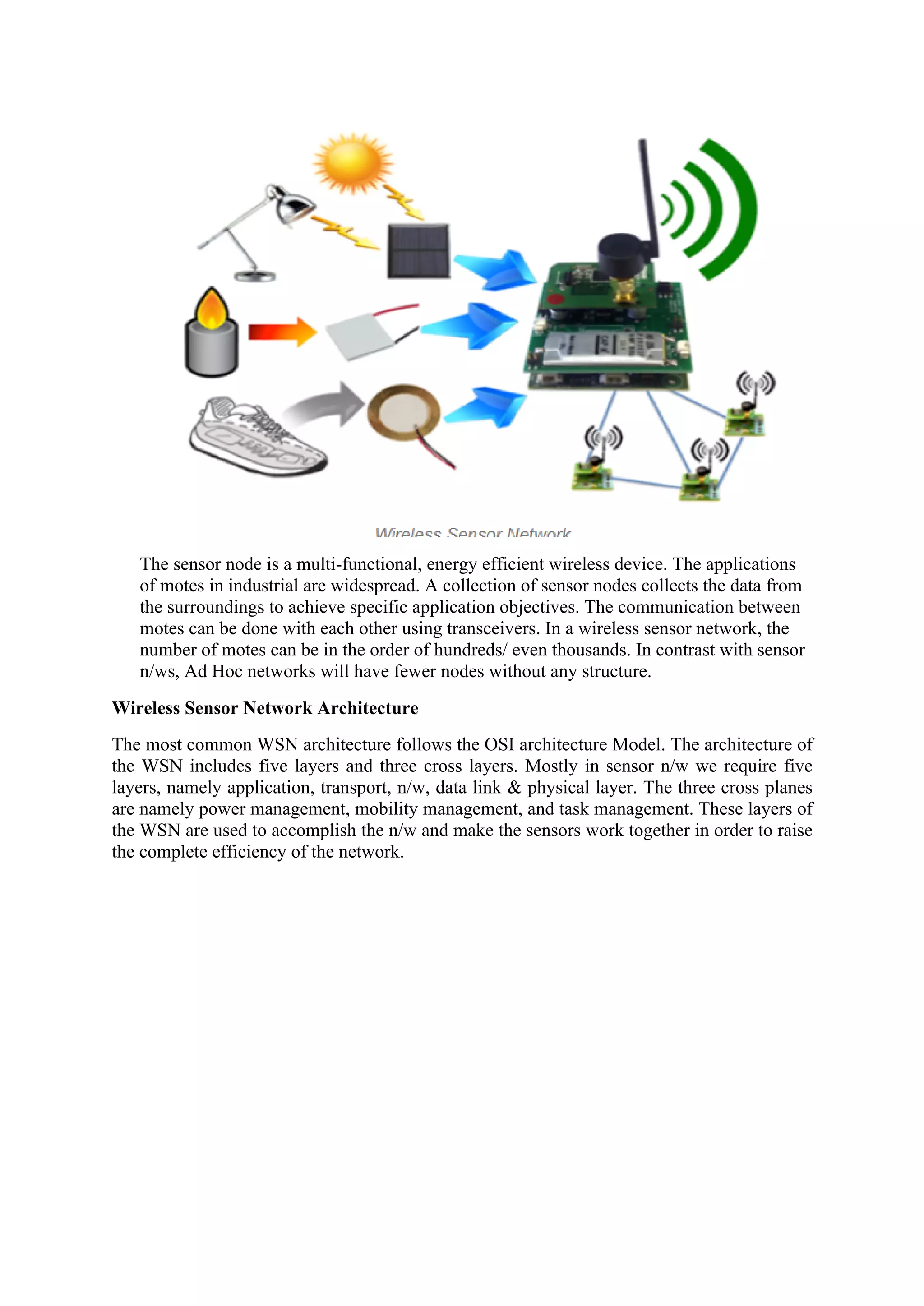 The sensor node is a multi-functional, energy efficient wireless device. The applications
of motes in industrial are widespread. A collection of sensor nodes collects the data from
the surroundings to achieve specific application objectives. The communication between
motes can be done with each other using transceivers. In a wireless sensor network, the
number of motes can be in the order of hundreds/ even thousands. In contrast with sensor
n/ws, Ad Hoc networks will have fewer nodes without any structure.
Wireless Sensor Network Architecture
The most common WSN architecture follows the OSI architecture Model. The architecture of
the WSN includes five layers and three cross layers. Mostly in sensor n/w we require five
layers, namely application, transport, n/w, data link & physical layer. The three cross planes
are namely power management, mobility management, and task management. These layers of
the WSN are used to accomplish the n/w and make the sensors work together in order to raise
the complete efficiency of the network.
 