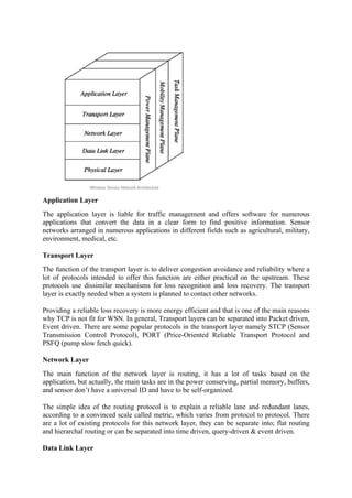 Application Layer
The application layer is liable for traffic management and offers software for numerous
applications that convert the data in a clear form to find positive information. Sensor
networks arranged in numerous applications in different fields such as agricultural, military,
environment, medical, etc.
Transport Layer
The function of the transport layer is to deliver congestion avoidance and reliability where a
lot of protocols intended to offer this function are either practical on the upstream. These
protocols use dissimilar mechanisms for loss recognition and loss recovery. The transport
layer is exactly needed when a system is planned to contact other networks.
Providing a reliable loss recovery is more energy efficient and that is one of the main reasons
why TCP is not fit for WSN. In general, Transport layers can be separated into Packet driven,
Event driven. There are some popular protocols in the transport layer namely STCP (Sensor
Transmission Control Protocol), PORT (Price-Oriented Reliable Transport Protocol and
PSFQ (pump slow fetch quick).
Network Layer
The main function of the network layer is routing, it has a lot of tasks based on the
application, but actually, the main tasks are in the power conserving, partial memory, buffers,
and sensor don’t have a universal ID and have to be self-organized.
The simple idea of the routing protocol is to explain a reliable lane and redundant lanes,
according to a convinced scale called metric, which varies from protocol to protocol. There
are a lot of existing protocols for this network layer, they can be separate into; flat routing
and hierarchal routing or can be separated into time driven, query-driven & event driven.
Data Link Layer
 