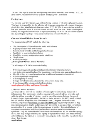 The data link layer is liable for multiplexing data frame detection, data streams, MAC, &
error control, confirm the reliability of point–point (or) point– multipoint.
Physical Layer
The physical layer provides an edge for transferring a stream of bits above physical medium.
This layer is responsible for the selection of frequency, generation of a carrier frequency,
signal detection, Modulation & data encryption. IEEE 802.15.4 is suggested as typical for
low rate particular areas & wireless sensor network with low cost, power consumption,
density, the range of communication to improve the battery life. CSMA/CA is used to support
star & peer to peer topology. There are several versions of IEEE 802.15.4.V.
Characteristics of Wireless Sensor Network
The characteristics of WSN include the following.
 The consumption of Power limits for nodes with batteries
 Capacity to handle with node failures
 Some mobility of nodes and Heterogeneity of nodes
 Scalability to large scale of distribution
 Capability to ensure strict environmental conditions
 Simple to use
 Cross-layer design
Advantages of Wireless Sensor Networks
The advantages of WSN include the following
 Network arrangements can be carried out without immovable infrastructure.
 Apt for the non-reachable places like mountains, over the sea, rural areas and deep forests.
 Flexible if there is a casual situation when an additional workstation is required.
 Execution pricing is inexpensive.
 It avoids plenty of wiring.
 It might provide accommodations for the new devices at any time.
 It can be opened by using a centralized monitoring.
Applications of Ad Hoc and Sensor Networks
1. Wireless Adhoc Network :
A wireless ad-hoc network is a wireless network deployed without any framework or
infrastructure. This incorporates wireless mesh networks, mobile ad-hoc networks, and
vehicular ad-hoc networks. It’s history could be traced back to the Defense Advanced
Research Project Agency (DARPA) and Packet Radio Networks (PRNET) which evolved
into the Survival Adaptive Radio Networks (SARNET) program. Wireless ad-hoc
networks, in particular mobile ad-hoc networks (MANET), are growing very fast as they
make communication simpler and progressively accessible. In any case, their conventions
or protocols will in general be hard to structure due to topology dependent behavior of
wireless communication, and their distributed and adaptive operations to topology
dynamism. They are allowed to move self-assertively at any time. So, the network topology
of MANET may change randomly and rapidly at unpredictable times. This makes routing
difficult because the topology is continually changing and nodes cannot be expected to have
steady data storage.
Applications:
 