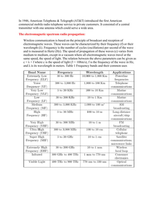 In 1946, American Telephone & Telegraph (AT&T) introduced the first American
commercial mobile radio telephone service to private customers. It consisted of a central
transmitter with one antenna which could serve a wide area.
The electromagnetic spectrum radio propagation:
Wireless communication is based on the principle of broadcast and reception of
electromagnetic waves. These waves can be characterized by their frequency (f) or their
wavelength (λ). Frequency is the number of cycles (oscillations) per second of the wave
and is measured in Hertz (Hz). The speed of propagation of these waves (c) varies from
medium to medium, except in a vacuum where all electromagnetic waves travel at the
same speed, the speed of light. The relation between the above parameters can be given as
c = λ × f where c is the speed of light (3 × 108m/s), f is the frequency of the wave in Hz,
and λ is its wavelength in meters. Table 1 Frequency bands and their common uses
 