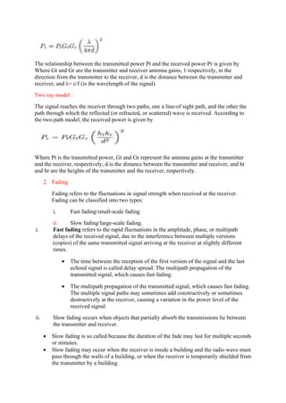 The relationship between the transmitted power Pt and the received power Pr is given by
Where Gt and Gr are the transmitter and receiver antenna gains, 1 respectively, in the
direction from the transmitter to the receiver, d is the distance between the transmitter and
receiver, and λ= c/f (is the wavelength of the signal).
Two ray model :
The signal reaches the receiver through two paths, one a line-of sight path, and the other the
path through which the reflected (or refracted, or scattered) wave is received. According to
the two-path model, the received power is given by
Where Pt is the transmitted power, Gt and Gr represent the antenna gains at the transmitter
and the receiver, respectively, d is the distance between the transmitter and receiver, and ht
and hr are the heights of the transmitter and the receiver, respectively.
2. Fading
Fading refers to the fluctuations in signal strength when received at the receiver.
Fading can be classified into two types:
i. Fast fading/small-scale fading
ii. Slow fading/large-scale fading.
i. Fast fading refers to the rapid fluctuations in the amplitude, phase, or multipath
delays of the received signal, due to the interference between multiple versions
(copies) of the same transmitted signal arriving at the receiver at slightly different
times.
 The time between the reception of the first version of the signal and the last
echoed signal is called delay spread. The multipath propagation of the
transmitted signal, which causes fast fading.
 The multipath propagation of the transmitted signal, which causes fast fading.
The multiple signal paths may sometimes add constructively or sometimes
destructively at the receiver, causing a variation in the power level of the
received signal.
ii. Slow fading occurs when objects that partially absorb the transmissions lie between
the transmitter and receiver.
 Slow fading is so called because the duration of the fade may last for multiple seconds
or minutes.
 Slow fading may occur when the receiver is inside a building and the radio wave must
pass through the walls of a building, or when the receiver is temporarily shielded from
the transmitter by a building.
 