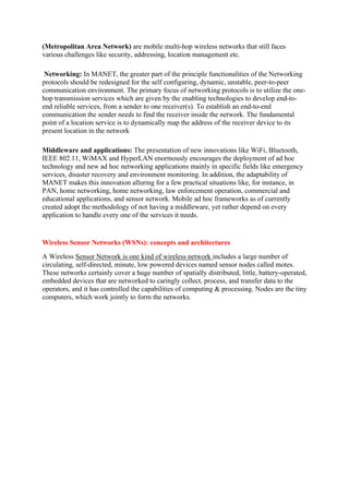 (Metropolitan Area Network) are mobile multi-hop wireless networks that still faces
various challenges like security, addressing, location management etc.
Networking: In MANET, the greater part of the principle functionalities of the Networking
protocols should be redesigned for the self configuring, dynamic, unstable, peer-to-peer
communication environment. The primary focus of networking protocols is to utilize the one-
hop transmission services which are given by the enabling technologies to develop end-to-
end reliable services, from a sender to one receiver(s). To establish an end-to-end
communication the sender needs to find the receiver inside the network. The fundamental
point of a location service is to dynamically map the address of the receiver device to its
present location in the network
Middleware and applications: The presentation of new innovations like WiFi, Bluetooth,
IEEE 802.11, WiMAX and HyperLAN enormously encourages the deployment of ad hoc
technology and new ad hoc networking applications mainly in specific fields like emergency
services, disaster recovery and environment monitoring. In addition, the adaptability of
MANET makes this innovation alluring for a few practical situations like, for instance, in
PAN, home networking, home networking, law enforcement operation, commercial and
educational applications, and sensor network. Mobile ad hoc frameworks as of currently
created adopt the methodology of not having a middleware, yet rather depend on every
application to handle every one of the services it needs.
Wireless Sensor Networks (WSNs): concepts and architectures
A Wireless Sensor Network is one kind of wireless network includes a large number of
circulating, self-directed, minute, low powered devices named sensor nodes called motes.
These networks certainly cover a huge number of spatially distributed, little, battery-operated,
embedded devices that are networked to caringly collect, process, and transfer data to the
operators, and it has controlled the capabilities of computing & processing. Nodes are the tiny
computers, which work jointly to form the networks.
 