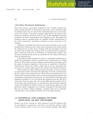 Perkins-47190 Book November 28, 2000 13:19
14 1 AD HOC NETWORKING
1.2.8 Other Envisioned Applications
Once they become conveniently available by way of widely deployed dy-
namic routing protocols as described in this book, ad hoc networks might
be useful in many ways we cannot fully understand given our current expe-
rience. For instance, university campuses might well become large ad hoc
networks as students and faculty learn to rely on their handheld and laptop
computers for their communication and computing needs. Messaging and
browsing could be managed either by available wireless infrastructure or
by ad hoc connectivity, according to whatever is most convenient at the
moment.
Similarly, at hospitals busy doctors and nurses will want to rely on the
administrative infrastructure at times and to instantiate direct links outside
the infrastructure at other times. Visiting staff and paramedics will need
to confer with residents and transfer data to and from patient equipment.
These operations will often be facilitated by infrastructure support, but
the same communications needs can sometimes be met without interaction
with the infrastructure.
Viewed from another perspective, however, searching for applications to
justify the development of ad hoc networks may be putting the cart before
the horse. What really matters is making communications technology useful
for people everywhere regardless of the nature or availability of backbone
infrastructure. We do not require a killer app for ad hoc networking any
more than we needed a killer app for the success of the backbone Internet.
When people are within wireless range of each other, it becomes merely
an unfortunate artifact of decades-old technology that their communication
devices require remote infrastructures. With ad hoc networking, local com-
munications can instead depend only on local communications channels and
transmission technologies and protocols. As this localized technology gains
significant mindshare, it is to be hoped that sufficient spectrum will be al-
located for local use, given that the current ISM spectrum bands will not
serve future needs. Furthermore, we can hope that such localized communi-
cations will rekindle the public’s interest in reasserting its right to use the
spectrum, which is supposed to be a resource managed for the public good.
The rise of wireless cellular telephony, combined with ad hoc networks,
could provide a new paradigm of public use of the public airwaves.
1.3 TECHNICAL AND MARKET FACTORS
AFFECTING AD HOC NETWORKS
Nodes in an ad hoc network are often assumed to have IP addresses that
are preassigned, or assigned in a way that is not directly related to their
current position relative to the rest of the network topology. This differs
 