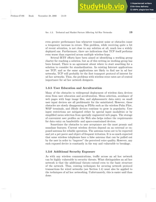 Perkins-47190 Book November 28, 2000 13:19
Sec. 1.3. Technical and Market Factors Affecting Ad Hoc Networks 19
even greater performance loss whenever transient noise or obstacles cause
a temporary increase in errors. This problem, while receiving quite a bit
of recent attention, is not close to any solution at all, much less a widely
deployed one. Furthermore, there are indications that TCP itself performs
even worse than expected across multiple wireless hops.
Several IETF efforts have been aimed at identifying a working group
charter for reaching a solution, but as of this writing no working group has
been formed. There is no agreement about where to start searching for a
solution to consider for standardization. As existing Internet applications
use TCP, and as the same applications are likely to find use in ad hoc
networks, TCP will probably be the first transport protocol of interest for
ad hoc networks. Thus, the problems with wireless error rates are of central
importance for ad hoc network designers.
1.3.5 User Education and Acculturation
Many of the obstacles to widespread deployment of wireless data devices
stem from user education and acculturation. Menu selection, avoidance of
web pages with huge image files, and alphanumeric data entry on small
user input devices are all problematic for the uninitiated. However, these
obstacles are slowly disappearing as PDAs such as the wireless Palm Pilot,
WAP terminals, and iMode devices continue to grow in popularity. User
input restrictions are mitigated either by special input modalities or by
simplified menu selection from specially engineered web pages. The storage
of convenient user profiles on the Web also helps reduce the requirements
for data entry on bandwidth- and space-constrained devices.
Sometimes the obstacles to user acceptance are the most prosaic and
mundane features. Current wireless devices depend on an external or ex-
posed antenna for reliable operation. The antenna turns out to be expected
and yet a pet peeve and object of frequent irritation. It is so much expected
that some wireless telephones have a false antenna that can be pulled out
by the user in order to “improve” the perceived voice quality. However, any
such exposed device is constantly in the way and vulnerable to breakage.
1.3.6 Additional Security Exposure
As with any wireless communications, traffic across an ad hoc network
can be highly vulnerable to security threats. What distinguishes an ad hoc
network is that the additional threats extend even to the basic structure
of the network. Thus, existing techniques for securing network protocol
transactions for wired networks (see Section 1.4) must also be applied to
the techniques of ad hoc networking. Unfortunately, this is easier said than
done.
 
