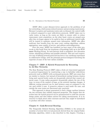 Perkins-47190 Book November 28, 2000 13:19
Sec. 1.5. Description of the Material Presented 25
AODV offers a pure distance-vector approach to the problems of ad
hoc networking, which means reduced memory and processing requirements.
Because it acquires and maintains routes only on demand, the control traffic
is reduced compared to most table-driven protocols. AODV takes care to
cache routes, as long as the routes are likely to remain valid, to reduce
unnecessary route acquisition; on the other hand, routes are purged soon
after they no longer appear to be useful so that no additional control traffic
will be wasted to maintain unused route information. AODV also offers
multicast that benefits from the same route caching algorithms, address
aggregation, some quality of service, and address autoconfiguration.
Over the years, AODV has benefited (as have many of the other pro-
tocols in this book) from the storehouse of knowledge built up in the IETF
manet Working Group. As each Internet draft is published, new discussion
ensues, identifying problems and possible solutions. This new and coopera-
tive way of defining network protocols has been a very satisfying experiment
in collaborative design, with the principal protocol designers borrowing the
expertise of some of the best talents available.
Chapter 7—ZRP: A Hybrid Framework for Rerouting
in Ad Hoc Networks
The Zone Routing Protocol (ZRP) takes a fresh yet time-tested approach
to protocol improvement by constructing a way to hybridize table-driven
protocols (such as DSDV) with on-demand protocols. ZRP uses zones that
are similar to clusters, but instead of hierarchical routing between clusters
being used, special border nodes are dynamically selected that connect ad-
jacent zones. A zone radius parameter dynamically adjusts the size of the
zone, in terms of the number of hops, as the network topology changes. A
different routing protocol can be used between zones as compared to the
one used within a zone. A proactive scheme is used inside the zone, and
outside the zone routes are discovered only reactively.
This approach is almost guaranteed to find a happy medium between
the two extremes that exhibits improved properties. The chapter first de-
scribes how the hybrid protocol can be parameterized to yield the extreme
design points and then defines metrics for taking measurements. It is in-
structive to think about other extremes and how they might be hybridized
to produce still other variants.
Chapter 8—Link-Reversal Routing
The Temporally Ordered Routing Algorithm (TORA) is the newest de-
scendent of several link-reversal protocols derived from the original Gafni-
Bertsekas algorithm, which is also described in this chapter. Creating a
 