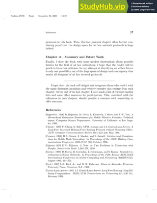 Perkins-47190 Book November 28, 2000 13:19
References 27
protocols in this book. Thus, this last protocol chapter offers further con-
vincing proof that the design space for ad hoc network protocols is huge
indeed.
Chapter 11—Summary and Future Work
Finally, I close the book with some modest observations about possible
futures for the field of ad hoc networking. I hope that the reader will be
gentle in his or her criticism, for my attempt at identifying an ad hoc future
is only one possibility out of the huge space of design and contingency that
awaits all designers of ad hoc network protocols.
———————————————————
I hope that this book will delight and invigorate those who read it with
the many divergent intuitions and creative energies that emerge from each
chapter. At the end of the last chapter, I have made a list of relevant mailing
lists and some other resources for participation. This, combined with the
references in each chapter, should provide a resource with something to
offer everyone.
References
[Bagrodia+ 1996] R. Bagrodia, M. Gerla, L. Kleinrock, J. Short, and T.-C. Tsai. A
Hierarchical Simulation Environment for Mobile Wireless Networks. Technical
report, Computer Science Department, University of California at Los Ange-
les, 1996.
[Cheng+ 1989] C. Cheng, R. Riley, S.P.R. Kumar, and J.J. Garcia-Luna-Aceves. A
Loop-Free Extended Bellman-Ford Routing Protocol without Bouncing Effect.
ACM Computer Communication Review 19(4):224–236, May 1989.
[Corson+ 1996] M.S. Corson, J. Macker, and S. Batsell. Architectural Considera-
tions for Mobile Mesh Networking. In Proceedings of the IEEE Military Com-
munications Conference (MILCOM ’96), October 1996.
[Dijkstra 1959] E.W. Dijkstra. A Note on Two Problems in Connection with
Graphs. Numerische Math. 1:269–271, 1959.
[Estrin+ 1999] D. Estrin, R. Govindan, J. Heidemann, and S. Kumar. Scalable Co-
ordination in Sensor Networks. In Proceedings of the Fifth Annual ACM/IEEE
International Conference on Mobile Computing and Networking (MOBICOM),
August 1999, 263–270.
[Ford+ 1962] L.R. Ford, Jr., and D. R. Fulkerson. Flows in Networks. Princeton
University Press, Princeton, N.J., 1962.
[Garcia-Luna-Aceves 1993] J.J. Garcia-Luna-Aceves. Loop-Free Routing Using Dif-
fusing Computations. IEEE/ACM Transactions on Networking 1(1):130–141,
February 1993.
 