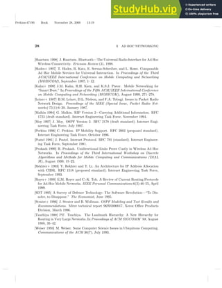 Perkins-47190 Book November 28, 2000 13:19
28 1 AD HOC NETWORKING
[Haartsen 1998] J. Haartsen. Bluetooth—The Universal Radio Interface for Ad Hoc
Wireless Connectivity. Ericsson Review (3), 1998.
[Hodes+ 1997] T. Hodes, R. Katz, E. Servan-Schreiber, and L. Rowe. Composable
Ad Hoc Mobile Services for Universal Interaction. In Proceedings of the Third
ACM/IEEE International Conference on Mobile Computing and Networking
(MOBICOM), September 1997, 1–12.
[Kahn+ 1999] J.M. Kahn, R.H. Katz, and K.S.J. Pister. Mobile Networking for
“Smart Dust.” In Proceedings of the Fifth ACM/IEEE International Conference
on Mobile Computing and Networking (MOBICOM), August 1999, 271–278.
[Leiner+ 1987] B.M. Leiner, D.L. Nielson, and F.A. Tobagi. Issues in Packet Radio
Network Design. Proceedings of the IEEE (Special Issue, Packet Radio Net-
works) 75(1):6–20, January 1987.
[Malkin 1994] G. Malkin. RIP Version 2—Carrying Additional Information. RFC
1723 (draft standard). Internet Engineering Task Force, November 1994.
[Moy 1997] J. Moy. OSPF Version 2. RFC 2178 (draft standard). Internet Engi-
neering Task Force, July 1997.
[Perkins 1996] C. Perkins. IP Mobility Support. RFC 2002 (proposed standard).
Internet Engineering Task Force, October 1996.
[Postel 1981] J. Postel. Internet Protocol. RFC 791 (standard). Internet Engineer-
ing Task Force, September 1981.
[Prakash 1999] R. Prakash. Unidirectional Links Prove Costly in Wireless Ad Hoc
Networks. In Proceedings of the Third International Workshop on Discrete
Algorithms and Methods for Mobile Computing and Communications (DIAL
M), August 1999, 15–22.
[Rekhter+ 1993] Y. Rekhter and T. Li. An Architecture for IP Address Allocation
with CIDR. RFC 1518 (proposed standard). Internet Engineering Task Force,
September 1993.
[Royer+ 1999] E.M. Royer and C.-K. Toh. A Review of Current Routing Protocols
for Ad-Hoc Mobile Networks. IEEE Personal Communications 6(2):46–55, April
1999.
[SDT 1995] A Survey of Defence Technology: The Software Revolution—“To Dis-
solve, to Disappear.” The Economist, June 1995.
[Strater+ 1996] J. Strater and B. Wollman. OSPF Modeling and Test Results and
Recommendations. Mitre technical report 96W0000017, Xerox Office Products
Division, March 1996.
[Tsuchiya 1988] P.F. Tsuchiya. The Landmark Hierarchy: A New Hierarchy for
Routing in Very Large Networks. In Proceedings of ACM SIGCOMM ’88, August
1988, 35–42.
[Weiser 1993] M. Weiser. Some Computer Science Issues in Ubiquitous Computing.
Communications of the ACM 36(7), July 1993.
 