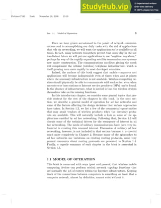 Perkins-47190 Book November 28, 2000 13:19
Sec. 1.1. Model of Operation 3
Once we have grown accustomed to the power of network communi-
cations and to accomplishing our daily tasks with the aid of applications
that rely on networking, we will want the applications to be available at all
times. In fact, many network researchers predict that some day in the not
too distant future we will put our applications to use “anytime, anywhere,”
perhaps by way of the rapidly expanding satellite communications systems
now under construction. The communications satellites girding the earth
will complement the cellular (wireless) telephone infrastructure, which is
itself growing even more rapidly in most developed countries.
Indeed, the authors of this book suggest that mobile computers and
applications will become indispensable even at times when and at places
where the necessary infrastructure is not available. Wireless computing de-
vices should physically be able to communicate with each other, even when
no routers or base stations or Internet service providers (ISPs) can be found.
In the absence of infrastructure, what is needed is that the wireless devices
themselves take on the missing functions.
In this introductory chapter, we consider some general topics that pro-
vide context for the rest of the chapters in this book. In the next sec-
tion, we describe a general model of operation for ad hoc networks and
some of the factors affecting the design decisions that various approaches
have taken. In Section 1.2, we list a few of the commercial opportunities
that may await vendors of wireless products when the necessary proto-
cols are available. This will naturally include a look at some of the ap-
plications enabled by ad hoc networking. Following that, Section 1.3 will
discuss some of the technical drivers for the resurgence of interest in ad
hoc networking. The needs of military communications have been very in-
fluential in creating this renewed interest. Discussion of military ad hoc
networking, however, is not included in that section because it is covered
much more completely in Chapter 2. Because many of the approaches to
ad hoc networks use variations on existing routing protocols, some very
general comments about routing protocols are presented in Section 1.4.
Finally, a capsule summary of each chapter in the book is presented in
Section 1.5.
1.1 MODEL OF OPERATION
This book is concerned with ways (past and present) that wireless mobile
computing devices can perform critical network topology functions that
are normally the job of routers within the Internet infrastructure. Keeping
track of the connections between computers is something so basic that a
computer network, almost by definition, cannot exist without it.
 