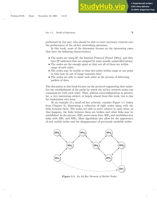 Perkins-47190 Book November 28, 2000 13:19
Sec. 1.1. Model of Operation 5
performed by the user, who should be able to exert necessary controls over
the performance of the ad hoc networking operation.
In this book, most of the discussion focuses on the interesting cases
that have the following characteristics:
• The nodes are using IP, the Internet Protocol [Postel 1981a], and they
have IP addresses that are assigned by some usually unspecified means.
• The nodes are far enough apart so that not all of them are within
range of each other.
• The nodes may be mobile so that two nodes within range at one point
in time may be out of range moments later.
• The nodes are able to assist each other in the process of delivering
packets of data.
The discussion in this book focuses on the protocol engineering that under-
lies the establishment of the paths by which the ad hoc network nodes can
communicate with each other. Thus, address autoconfiguration in particu-
lar, a very interesting subject, is largely absent from this book, but is ripe
for exploration very soon.
As an example of a small ad hoc network, consider Figure 1.1 (taken
from Chapter 3), illustrating a collection of eight nodes along with the
links between them. The nodes are able to move relative to each other; as
that happens, the links between them are broken and other links may be
established. In the picture, MH 1 moves away from MH 2 and establishes new
links with MH 7 and MH 8. Most algorithms also allow for the appearance
of new mobile nodes and the disappearance of previously available nodes.
MH3 MH4
MH2 MH6
MH7
MH1
MH5
MH8
MH1
Figure 1.1. An Ad Hoc Network of Mobile Nodes
 