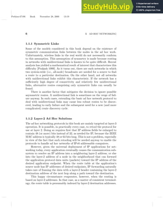 Perkins-47190 Book November 28, 2000 13:19
6 1 AD HOC NETWORKING
1.1.1 Symmetric Links
Some of the models considered in this book depend on the existence of
symmetric communication links between the nodes in the ad hoc work.
Unfortunately, wireless links in the real world do not necessarily conform
to this assumption. This assumption of symmetry is made because routing
in networks with unidirectional links is known to be quite difficult. Recent
analysis has yielded a mathematical result of interest that characterizes this
difficulty [Prakash 1999]. As it turns out, there are such networks in which
two system-wide (i.e., all-node) broadcasts are needed for a source to find
a route to a particular destination. On the other hand, not all networks
with unidirectional links exhibit this characteristic. If the network has a
sufficiently high degree of connectivity and relatively few unidirectional
links, alternative routes comprising only symmetric links can usually be
found.
There is another factor that mitigates the decision to ignore possible
asymmetric routes. A unidirectional link is sometimes on the verge of fail-
ure anyway. In such cases, extending the basic ad hoc network protocol to
deal with unidirectional links may cause less robust routes to be discov-
ered, leading to early failure and the subsequent need for a new (and more
complicated) route discovery cycle.
1.1.2 Layer-2 Ad Hoc Solutions
The ad hoc networking protocols in this book are mainly targeted at layer-3
operation. It is possible, in practically every case, to retool the protocol for
use at layer 2. Doing so requires first that IP address fields be enlarged to
contain 48 (or more) bits instead of 32, as needed for IP, because the IEEE
MAC address is typically 48 or 64 bits long. This is not a problem, especially
in view of the fact that such retooling will be needed anyway to enable the
protocols to handle ad hoc networks of IPv6 addressable computers.
However, given the universal deployment of IP applications for net-
working today, every application eventually causes the communication sub-
system to resolve an IP address into a neighboring layer-2 address, or else
into the layer-2 address of a node in the neighborhood that can forward
the application protocol data units (packets) toward the IP address of the
desired application endpoint. When the route table at the application’s
source node has IP addresses of desired endpoints, IP forwarding naturally
takes care of framing the data with a layer-2 header containing the layer-2
destination address of the next hop along a path toward the destination.
This happy circumstance evaporates, however, when the routing is
based on layer-2 addresses. In that case, as a matter of consistent terminol-
ogy, the route table is presumably indexed by layer-2 destination addresses.
 
