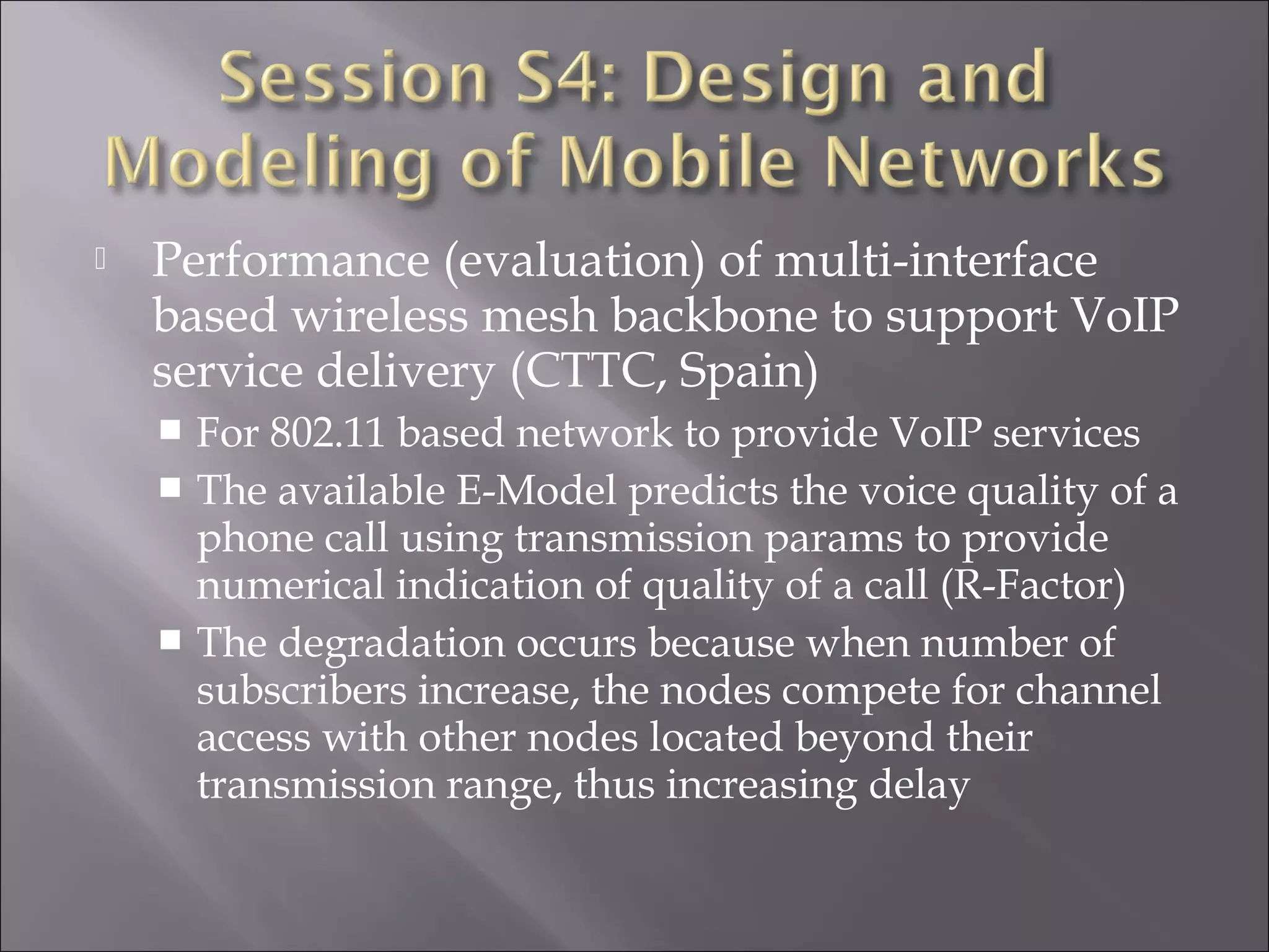  Performance (evaluation) of multi-interface
based wireless mesh backbone to support VoIP
service delivery (CTTC, Spain)
 For 802.11 based network to provide VoIP services
 The available E-Model predicts the voice quality of a
phone call using transmission params to provide
numerical indication of quality of a call (R-Factor)
 The degradation occurs because when number of
subscribers increase, the nodes compete for channel
access with other nodes located beyond their
transmission range, thus increasing delay
 