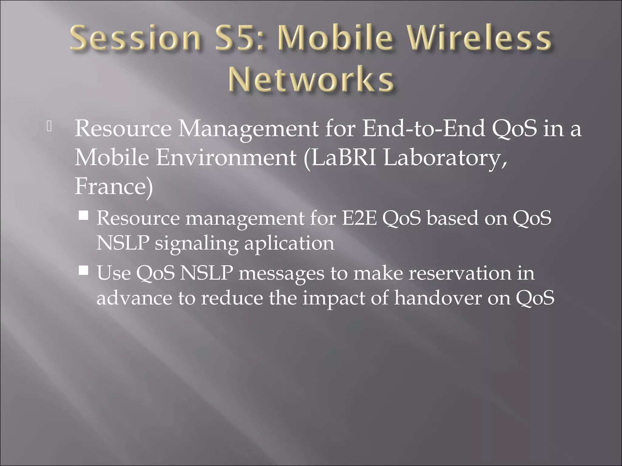  Resource Management for End-to-End QoS in a
Mobile Environment (LaBRI Laboratory,
France)
 Resource management for E2E QoS based on QoS
NSLP signaling aplication
 Use QoS NSLP messages to make reservation in
advance to reduce the impact of handover on QoS
 
