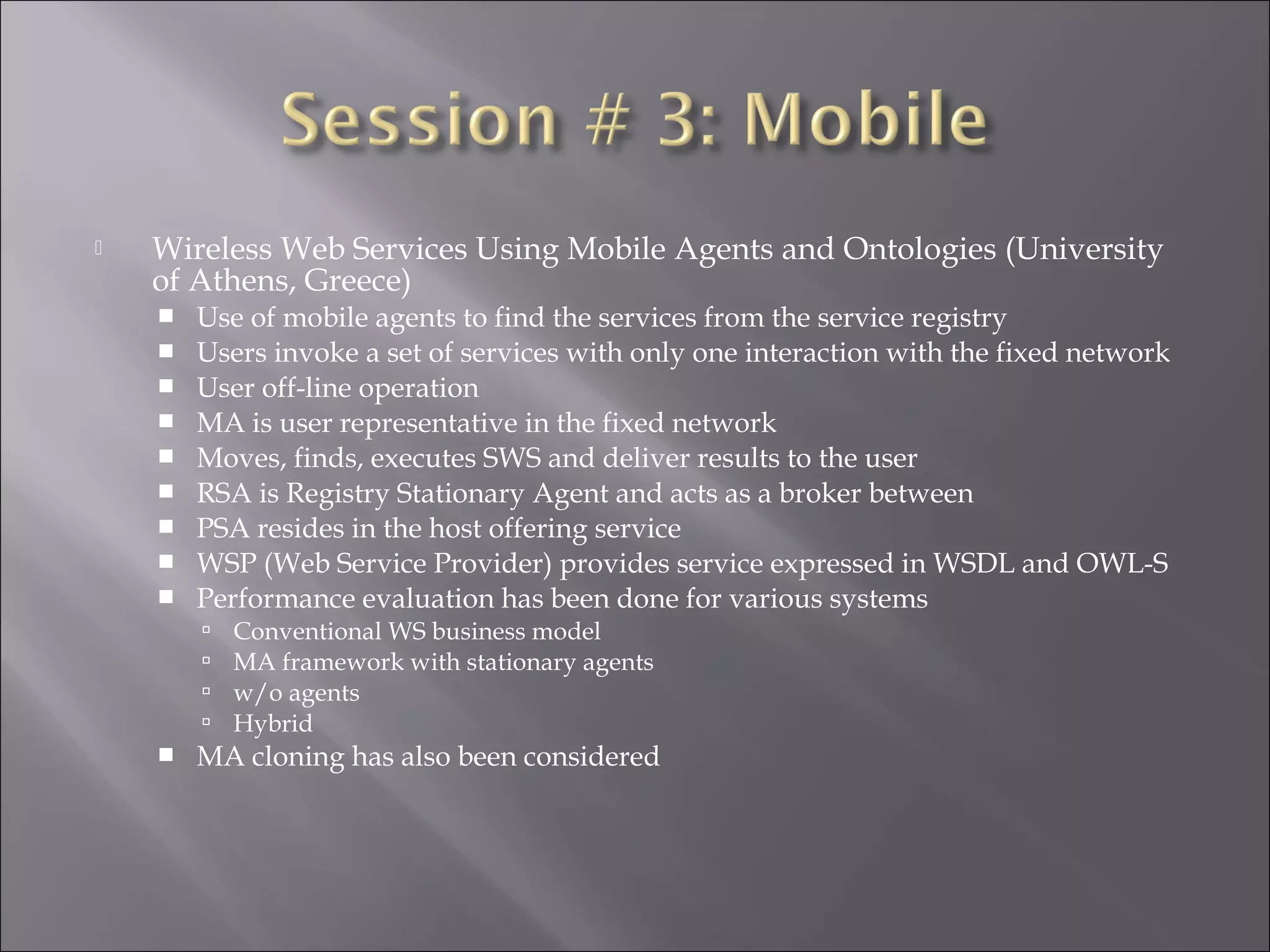  Wireless Web Services Using Mobile Agents and Ontologies (University
of Athens, Greece)
 Use of mobile agents to find the services from the service registry
 Users invoke a set of services with only one interaction with the fixed network
 User off-line operation
 MA is user representative in the fixed network
 Moves, finds, executes SWS and deliver results to the user
 RSA is Registry Stationary Agent and acts as a broker between
 PSA resides in the host offering service
 WSP (Web Service Provider) provides service expressed in WSDL and OWL-S
 Performance evaluation has been done for various systems
 Conventional WS business model
 MA framework with stationary agents
 w/o agents
 Hybrid
 MA cloning has also been considered
 