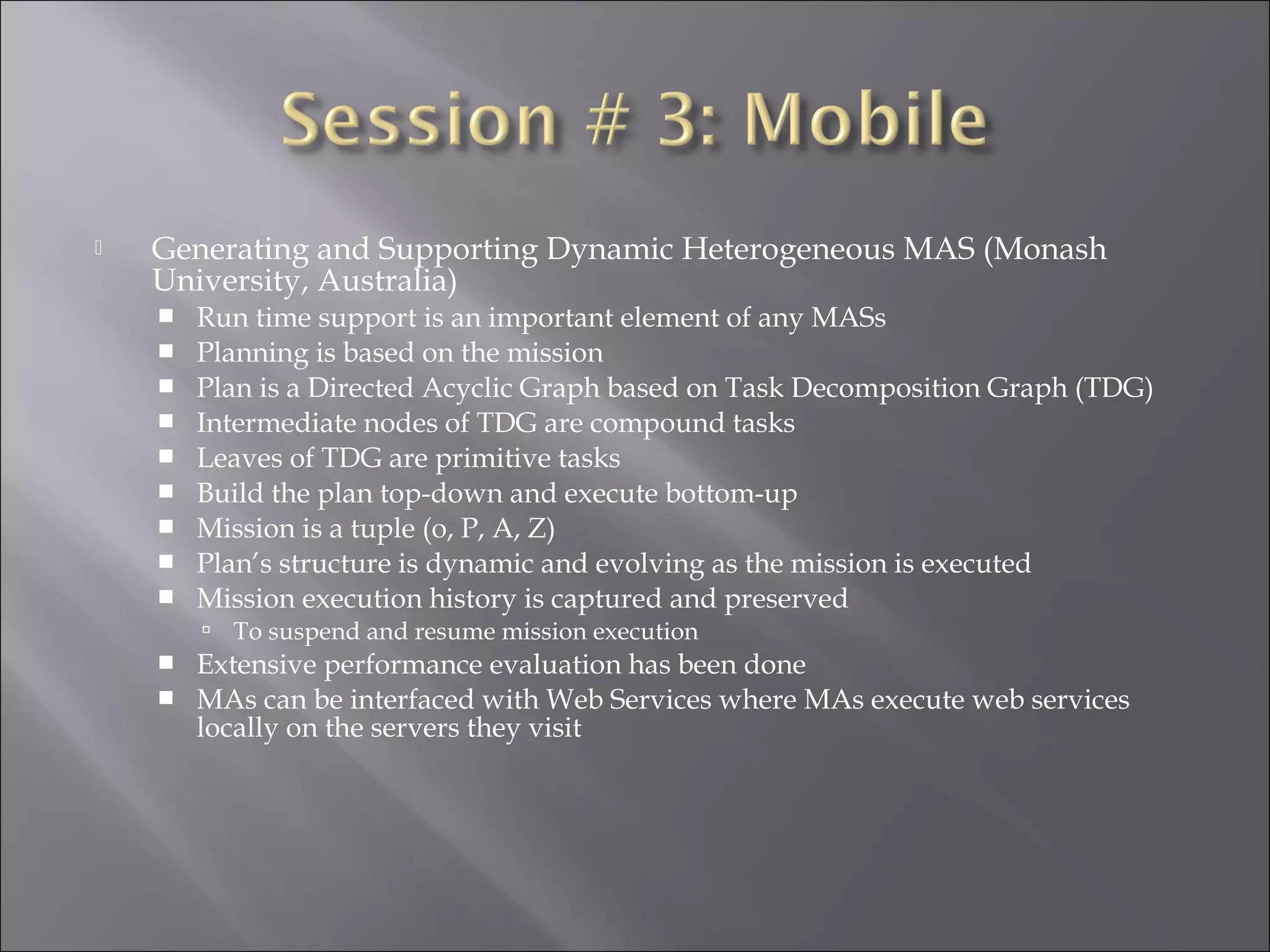  Generating and Supporting Dynamic Heterogeneous MAS (Monash
University, Australia)
 Run time support is an important element of any MASs
 Planning is based on the mission
 Plan is a Directed Acyclic Graph based on Task Decomposition Graph (TDG)
 Intermediate nodes of TDG are compound tasks
 Leaves of TDG are primitive tasks
 Build the plan top-down and execute bottom-up
 Mission is a tuple (o, P, A, Z)
 Plan’s structure is dynamic and evolving as the mission is executed
 Mission execution history is captured and preserved
 To suspend and resume mission execution
 Extensive performance evaluation has been done
 MAs can be interfaced with Web Services where MAs execute web services
locally on the servers they visit
 