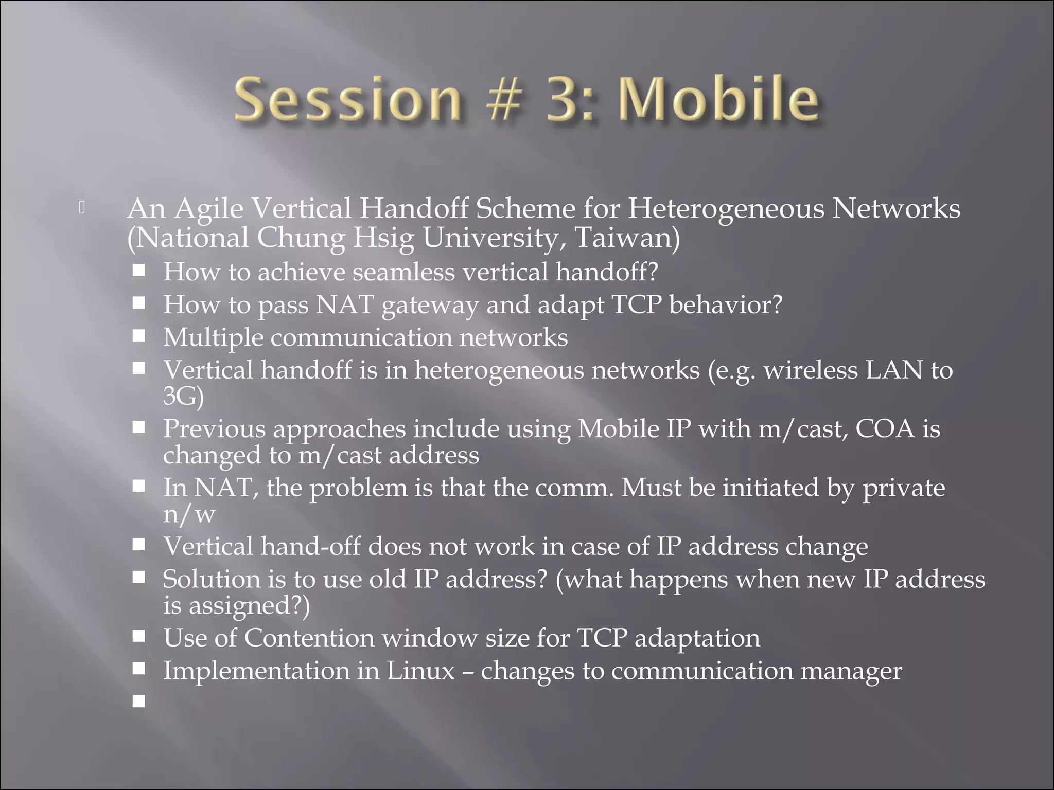  An Agile Vertical Handoff Scheme for Heterogeneous Networks
(National Chung Hsig University, Taiwan)
 How to achieve seamless vertical handoff?
 How to pass NAT gateway and adapt TCP behavior?
 Multiple communication networks
 Vertical handoff is in heterogeneous networks (e.g. wireless LAN to
3G)
 Previous approaches include using Mobile IP with m/cast, COA is
changed to m/cast address
 In NAT, the problem is that the comm. Must be initiated by private
n/w
 Vertical hand-off does not work in case of IP address change
 Solution is to use old IP address? (what happens when new IP address
is assigned?)
 Use of Contention window size for TCP adaptation
 Implementation in Linux – changes to communication manager

 