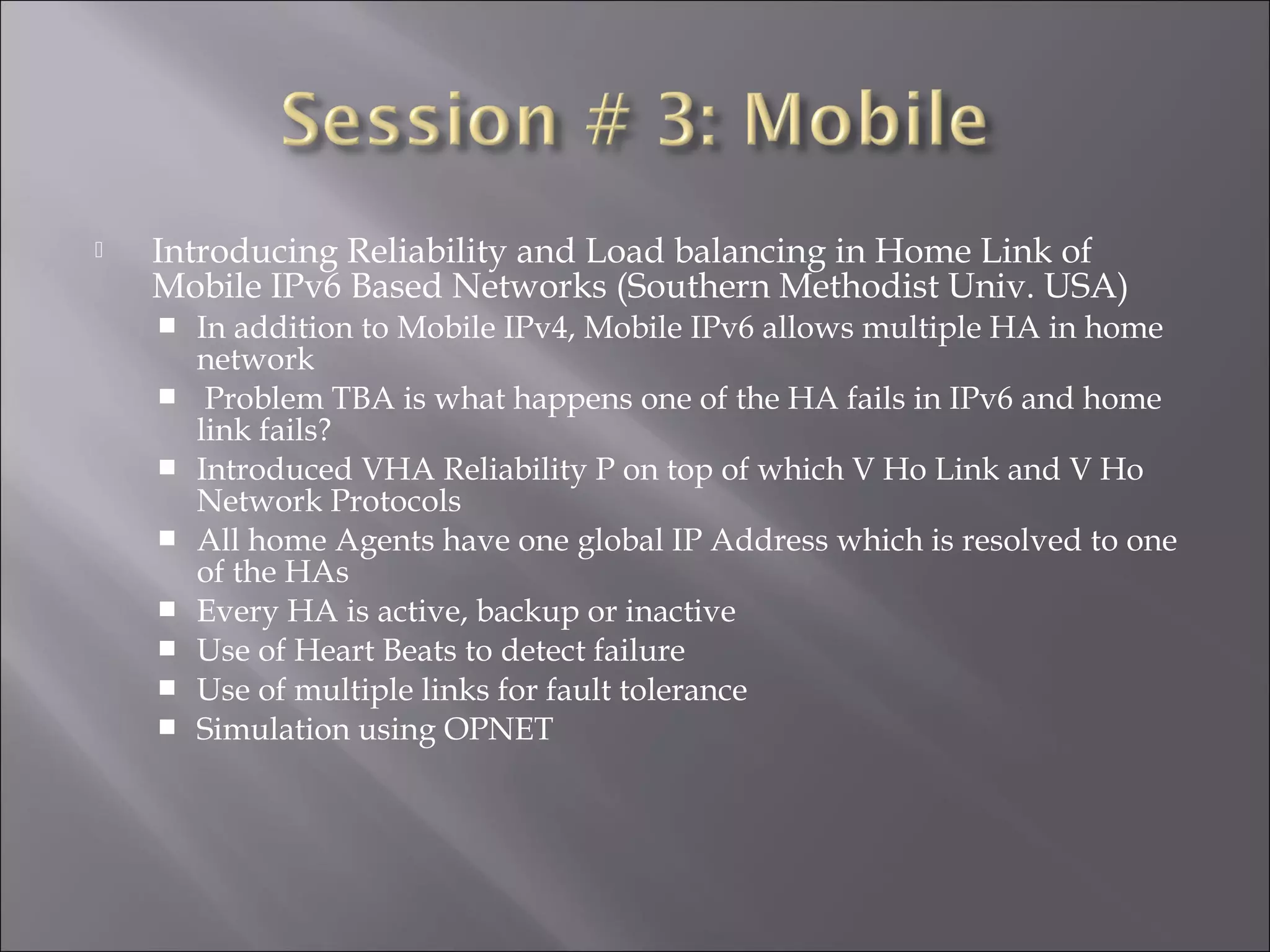  Introducing Reliability and Load balancing in Home Link of
Mobile IPv6 Based Networks (Southern Methodist Univ. USA)
 In addition to Mobile IPv4, Mobile IPv6 allows multiple HA in home
network
 Problem TBA is what happens one of the HA fails in IPv6 and home
link fails?
 Introduced VHA Reliability P on top of which V Ho Link and V Ho
Network Protocols
 All home Agents have one global IP Address which is resolved to one
of the HAs
 Every HA is active, backup or inactive
 Use of Heart Beats to detect failure
 Use of multiple links for fault tolerance
 Simulation using OPNET
 