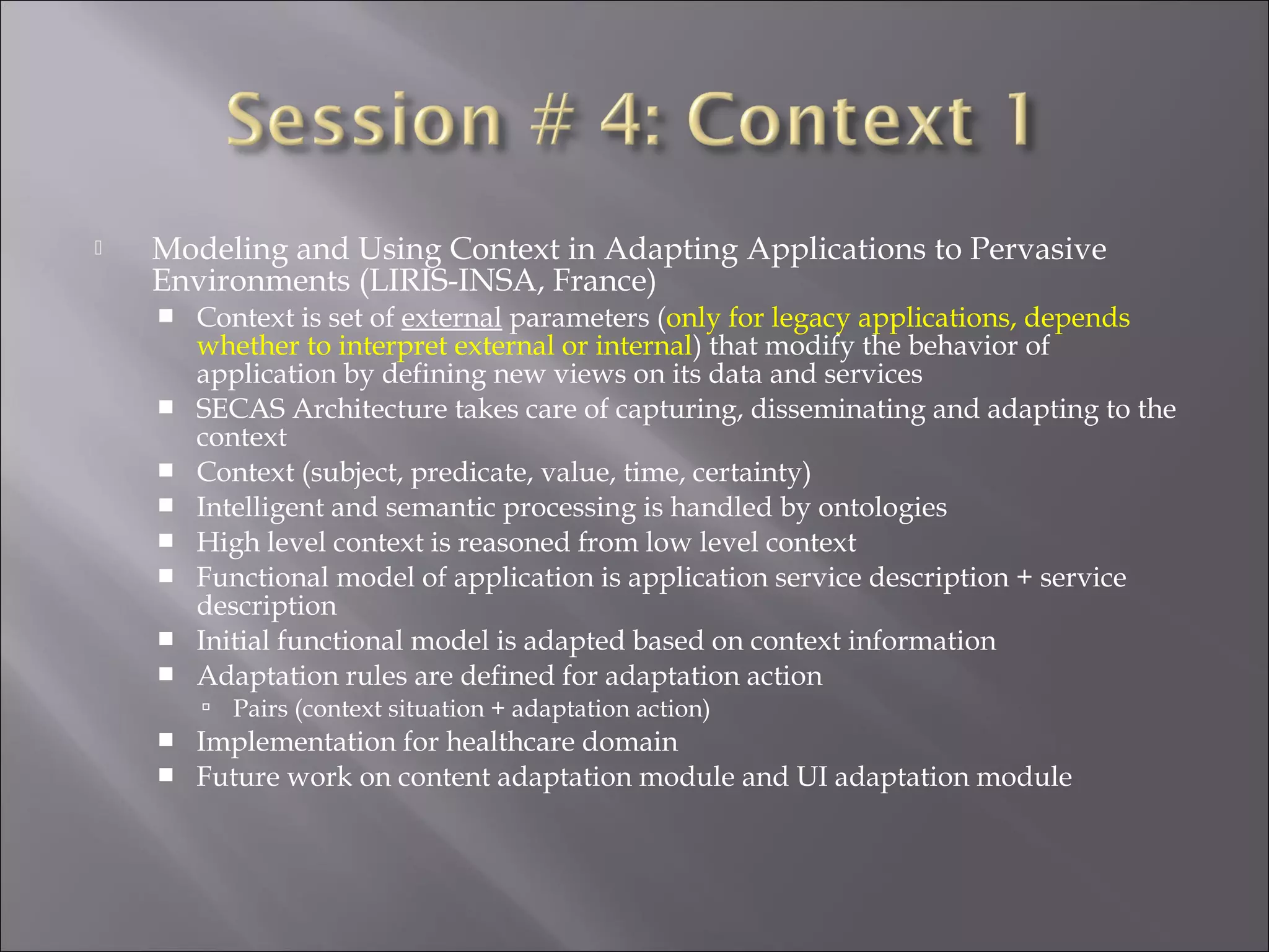  Modeling and Using Context in Adapting Applications to Pervasive
Environments (LIRIS-INSA, France)
 Context is set of external parameters (only for legacy applications, depends
whether to interpret external or internal) that modify the behavior of
application by defining new views on its data and services
 SECAS Architecture takes care of capturing, disseminating and adapting to the
context
 Context (subject, predicate, value, time, certainty)
 Intelligent and semantic processing is handled by ontologies
 High level context is reasoned from low level context
 Functional model of application is application service description + service
description
 Initial functional model is adapted based on context information
 Adaptation rules are defined for adaptation action
 Pairs (context situation + adaptation action)
 Implementation for healthcare domain
 Future work on content adaptation module and UI adaptation module
 