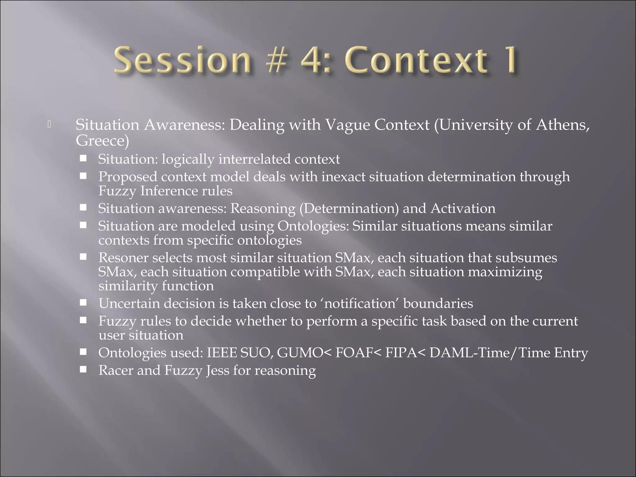 Situation Awareness: Dealing with Vague Context (University of Athens,
Greece)
 Situation: logically interrelated context
 Proposed context model deals with inexact situation determination through
Fuzzy Inference rules
 Situation awareness: Reasoning (Determination) and Activation
 Situation are modeled using Ontologies: Similar situations means similar
contexts from specific ontologies
 Resoner selects most similar situation SMax, each situation that subsumes
SMax, each situation compatible with SMax, each situation maximizing
similarity function
 Uncertain decision is taken close to ‘notification’ boundaries
 Fuzzy rules to decide whether to perform a specific task based on the current
user situation
 Ontologies used: IEEE SUO, GUMO< FOAF< FIPA< DAML-Time/Time Entry
 Racer and Fuzzy Jess for reasoning
 
