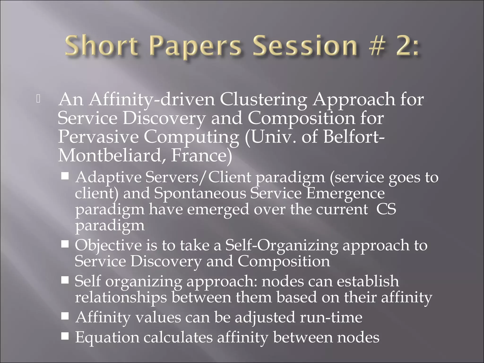 An Affinity-driven Clustering Approach for
Service Discovery and Composition for
Pervasive Computing (Univ. of Belfort-
Montbeliard, France)
 Adaptive Servers/Client paradigm (service goes to
client) and Spontaneous Service Emergence
paradigm have emerged over the current CS
paradigm
 Objective is to take a Self-Organizing approach to
Service Discovery and Composition
 Self organizing approach: nodes can establish
relationships between them based on their affinity
 Affinity values can be adjusted run-time
 Equation calculates affinity between nodes
 