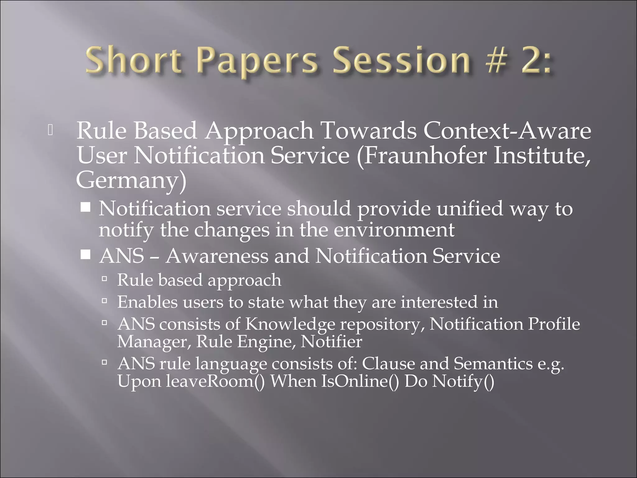  Rule Based Approach Towards Context-Aware
User Notification Service (Fraunhofer Institute,
Germany)
 Notification service should provide unified way to
notify the changes in the environment
 ANS – Awareness and Notification Service
 Rule based approach
 Enables users to state what they are interested in
 ANS consists of Knowledge repository, Notification Profile
Manager, Rule Engine, Notifier
 ANS rule language consists of: Clause and Semantics e.g.
Upon leaveRoom() When IsOnline() Do Notify()
 