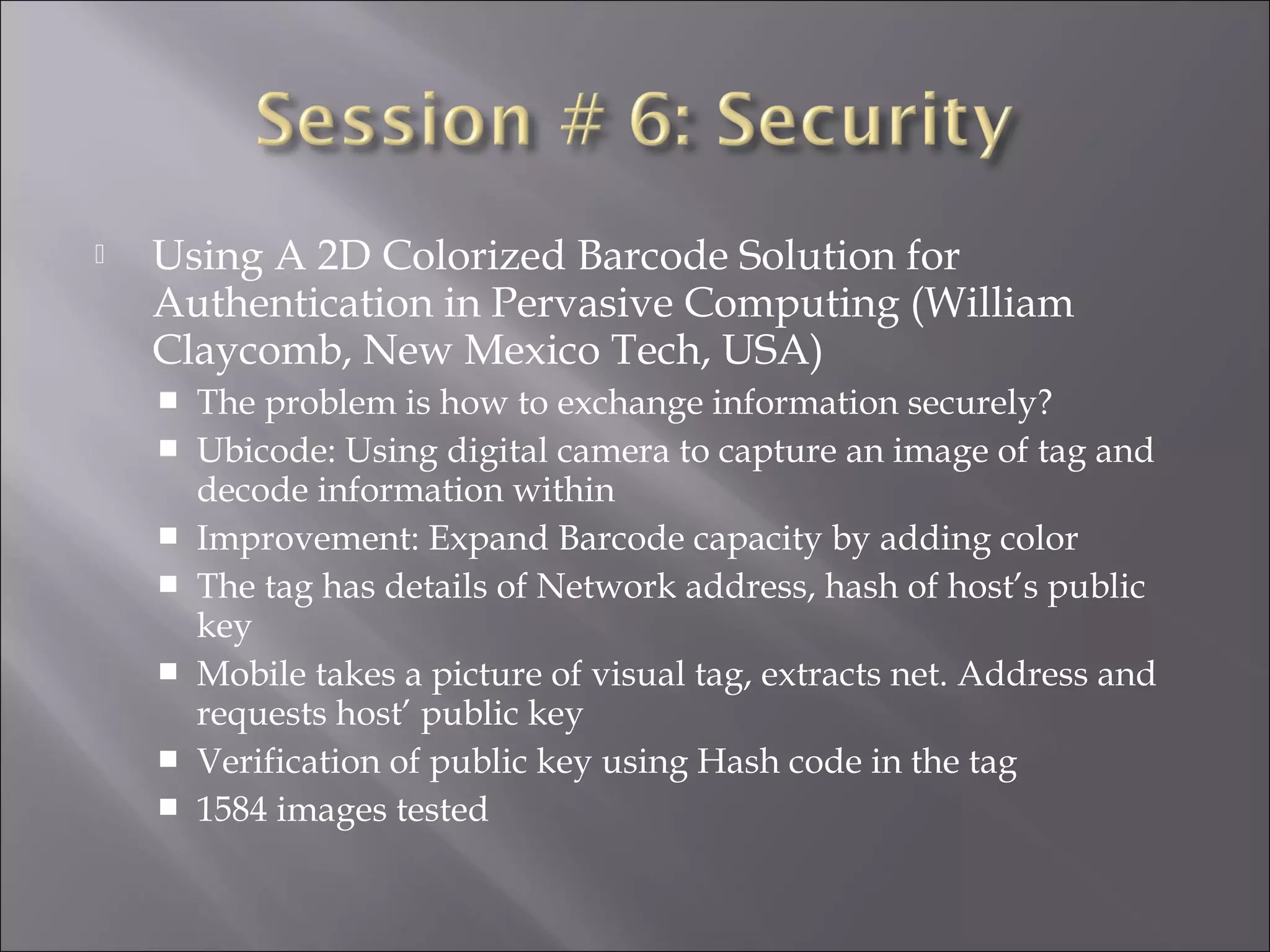  Using A 2D Colorized Barcode Solution for
Authentication in Pervasive Computing (William
Claycomb, New Mexico Tech, USA)
 The problem is how to exchange information securely?
 Ubicode: Using digital camera to capture an image of tag and
decode information within
 Improvement: Expand Barcode capacity by adding color
 The tag has details of Network address, hash of host’s public
key
 Mobile takes a picture of visual tag, extracts net. Address and
requests host’ public key
 Verification of public key using Hash code in the tag
 1584 images tested
 