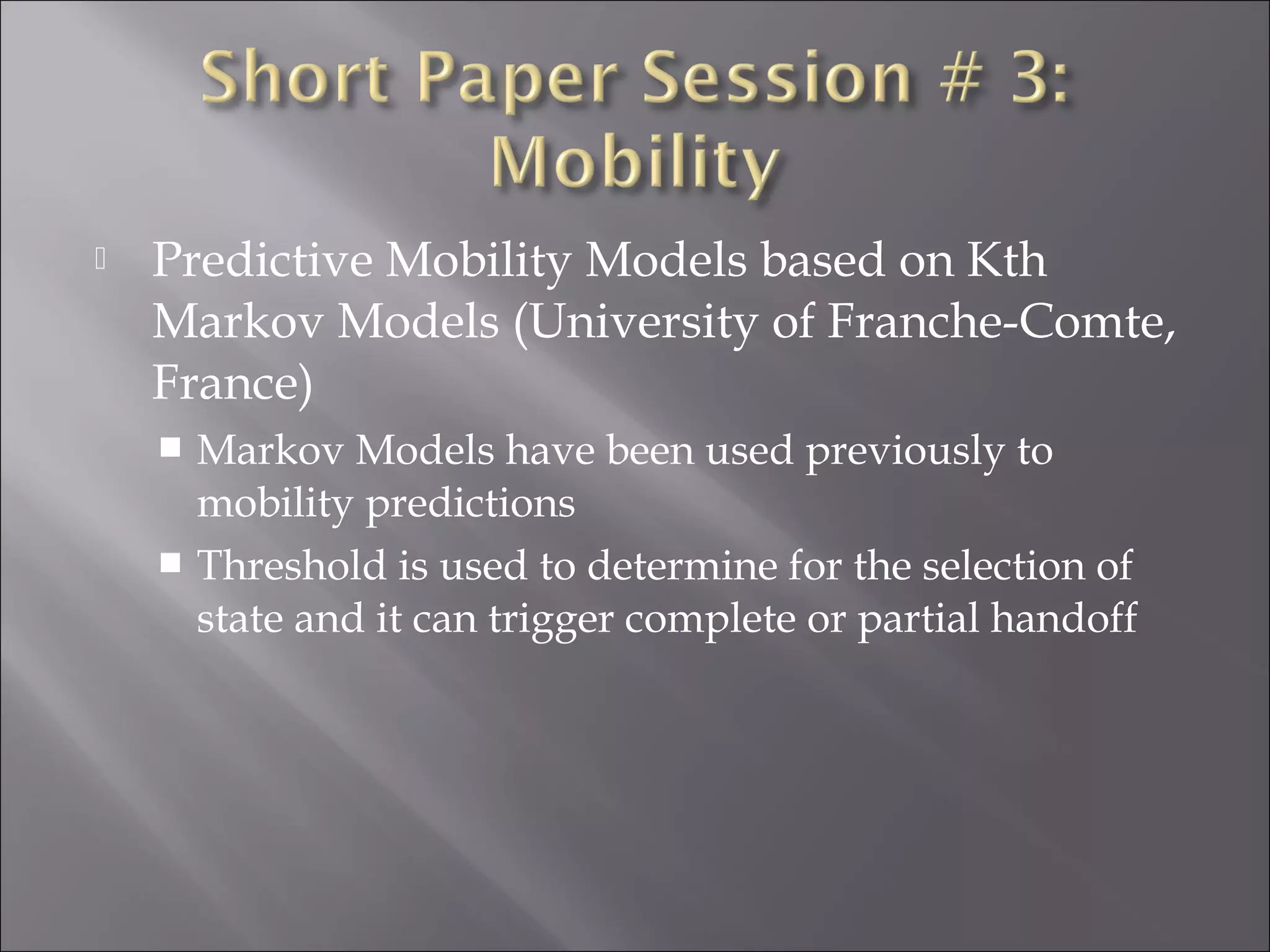  Predictive Mobility Models based on Kth
Markov Models (University of Franche-Comte,
France)
 Markov Models have been used previously to
mobility predictions
 Threshold is used to determine for the selection of
state and it can trigger complete or partial handoff
 